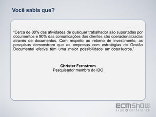 Você sabia que?


“Cerca de 80% das atividades de qualquer trabalhador são suportadas por
documentos e 90% das comunicações dos clientes são operacionalizadas
através de documentos. Com respeito ao retorno de investimento, as
pesquisas demonstram que as empresas com estratégias de Gestão
Documental efetiva têm uma maior possibilidade em obter lucros.”



                        Christer Fernstrom
                     Pesquisador membro do IDC
 