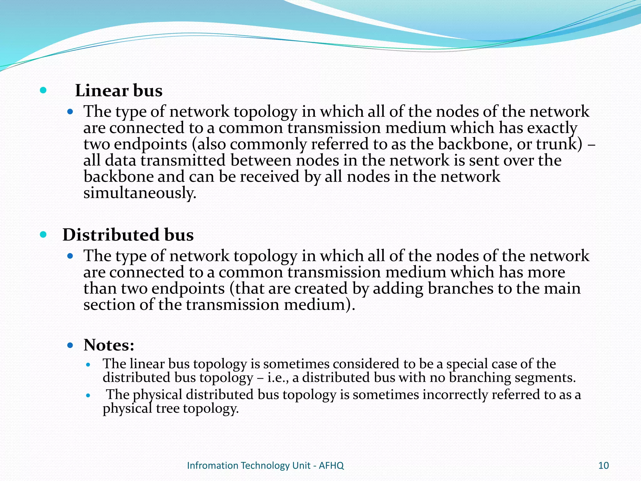  Linear bus 
 The type of network topology in which all of the nodes of the network 
are connected to a common transmission medium which has exactly 
two endpoints (also commonly referred to as the backbone, or trunk) – 
all data transmitted between nodes in the network is sent over the 
backbone and can be received by all nodes in the network 
simultaneously. 
 Distributed bus 
 The type of network topology in which all of the nodes of the network 
are connected to a common transmission medium which has more 
than two endpoints (that are created by adding branches to the main 
section of the transmission medium). 
 Notes: 
 The linear bus topology is sometimes considered to be a special case of the 
distributed bus topology – i.e., a distributed bus with no branching segments. 
 The physical distributed bus topology is sometimes incorrectly referred to as a 
physical tree topology. 
Infromation Technology Unit - AFHQ 10 
 