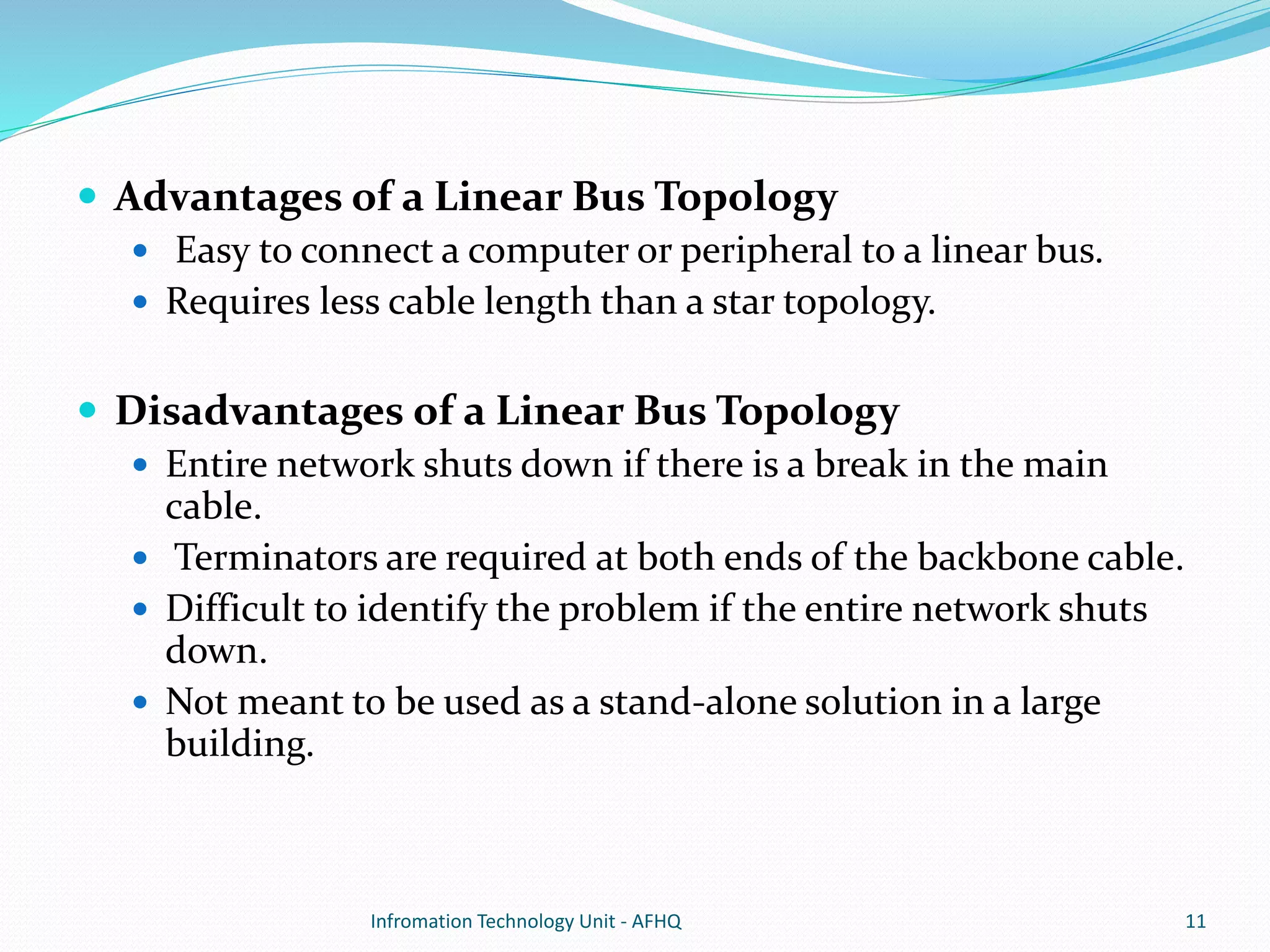  Advantages of a Linear Bus Topology 
 Easy to connect a computer or peripheral to a linear bus. 
 Requires less cable length than a star topology. 
 Disadvantages of a Linear Bus Topology 
 Entire network shuts down if there is a break in the main 
cable. 
 Terminators are required at both ends of the backbone cable. 
 Difficult to identify the problem if the entire network shuts 
down. 
 Not meant to be used as a stand-alone solution in a large 
building. 
Infromation Technology Unit - AFHQ 11 
 