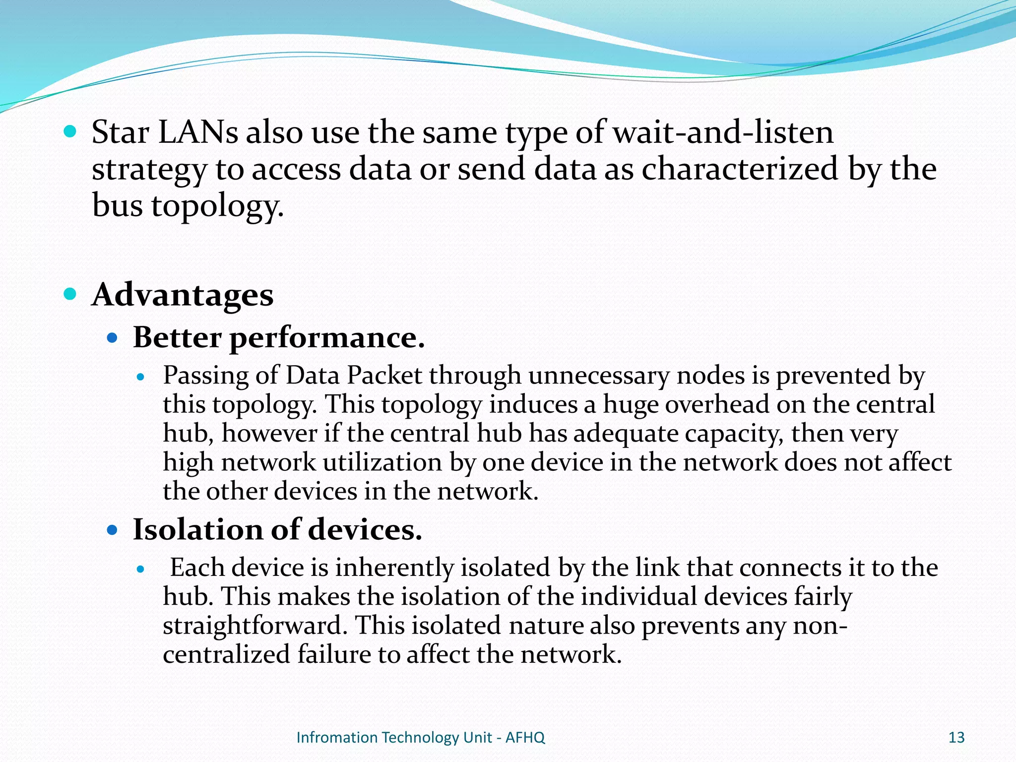  Star LANs also use the same type of wait-and-listen 
strategy to access data or send data as characterized by the 
bus topology. 
 Advantages 
 Better performance. 
 Passing of Data Packet through unnecessary nodes is prevented by 
this topology. This topology induces a huge overhead on the central 
hub, however if the central hub has adequate capacity, then very 
high network utilization by one device in the network does not affect 
the other devices in the network. 
 Isolation of devices. 
 Each device is inherently isolated by the link that connects it to the 
hub. This makes the isolation of the individual devices fairly 
straightforward. This isolated nature also prevents any non-centralized 
failure to affect the network. 
Infromation Technology Unit - AFHQ 13 
 