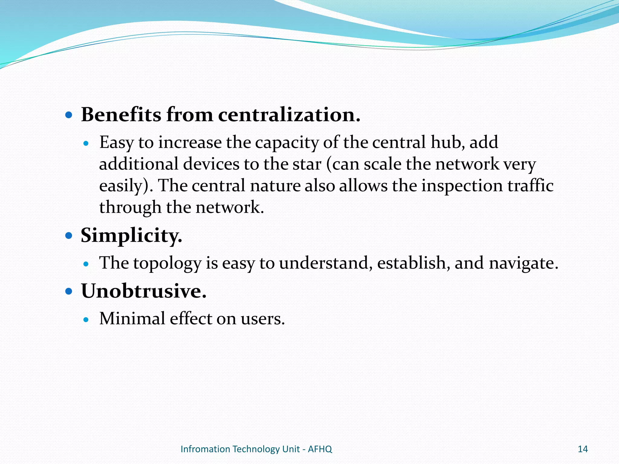  Benefits from centralization. 
 Easy to increase the capacity of the central hub, add 
additional devices to the star (can scale the network very 
easily). The central nature also allows the inspection traffic 
through the network. 
 Simplicity. 
 The topology is easy to understand, establish, and navigate. 
 Unobtrusive. 
 Minimal effect on users. 
Infromation Technology Unit - AFHQ 14 
 