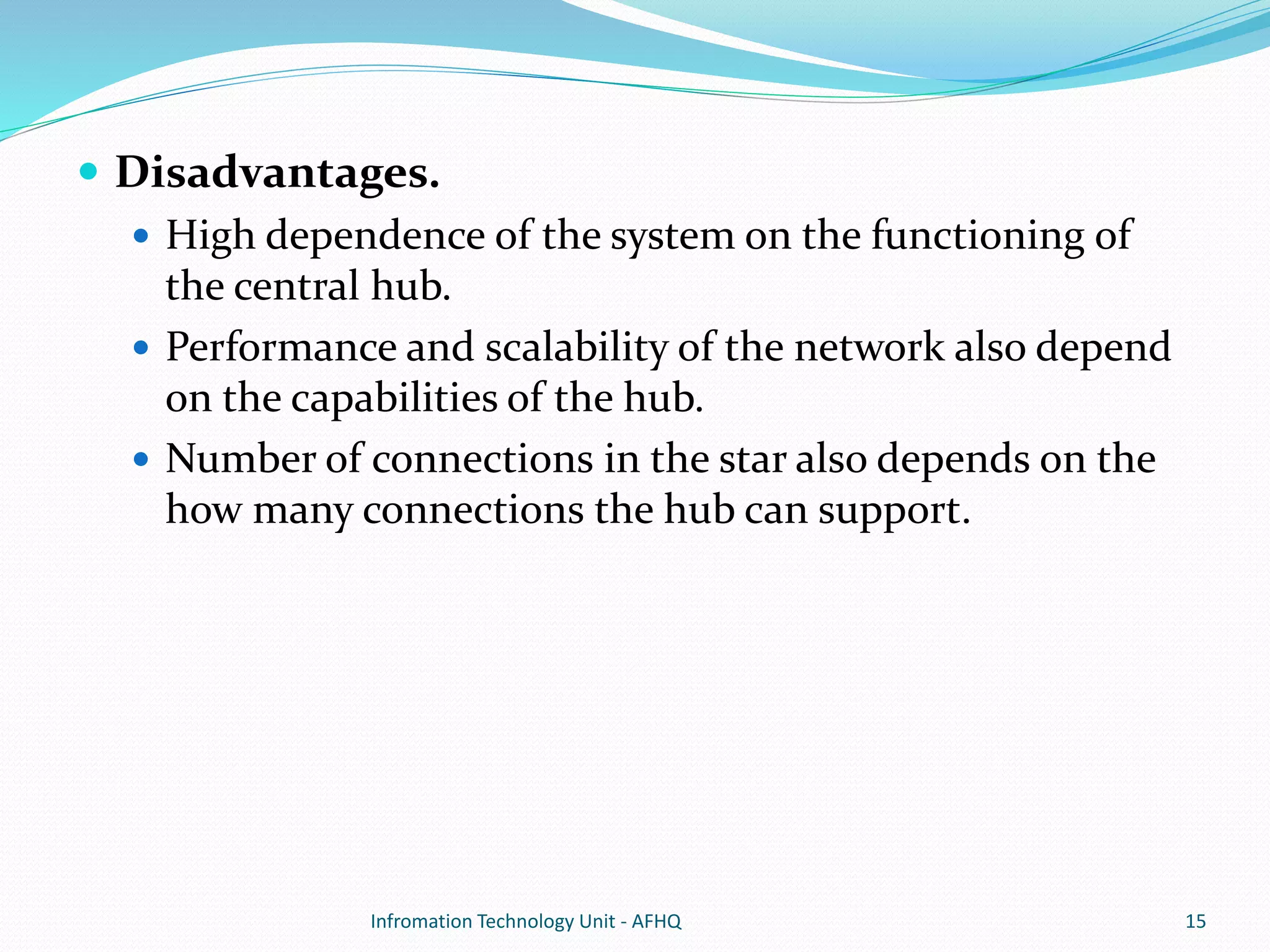  Disadvantages. 
 High dependence of the system on the functioning of 
the central hub. 
 Performance and scalability of the network also depend 
on the capabilities of the hub. 
 Number of connections in the star also depends on the 
how many connections the hub can support. 
Infromation Technology Unit - AFHQ 15 
 