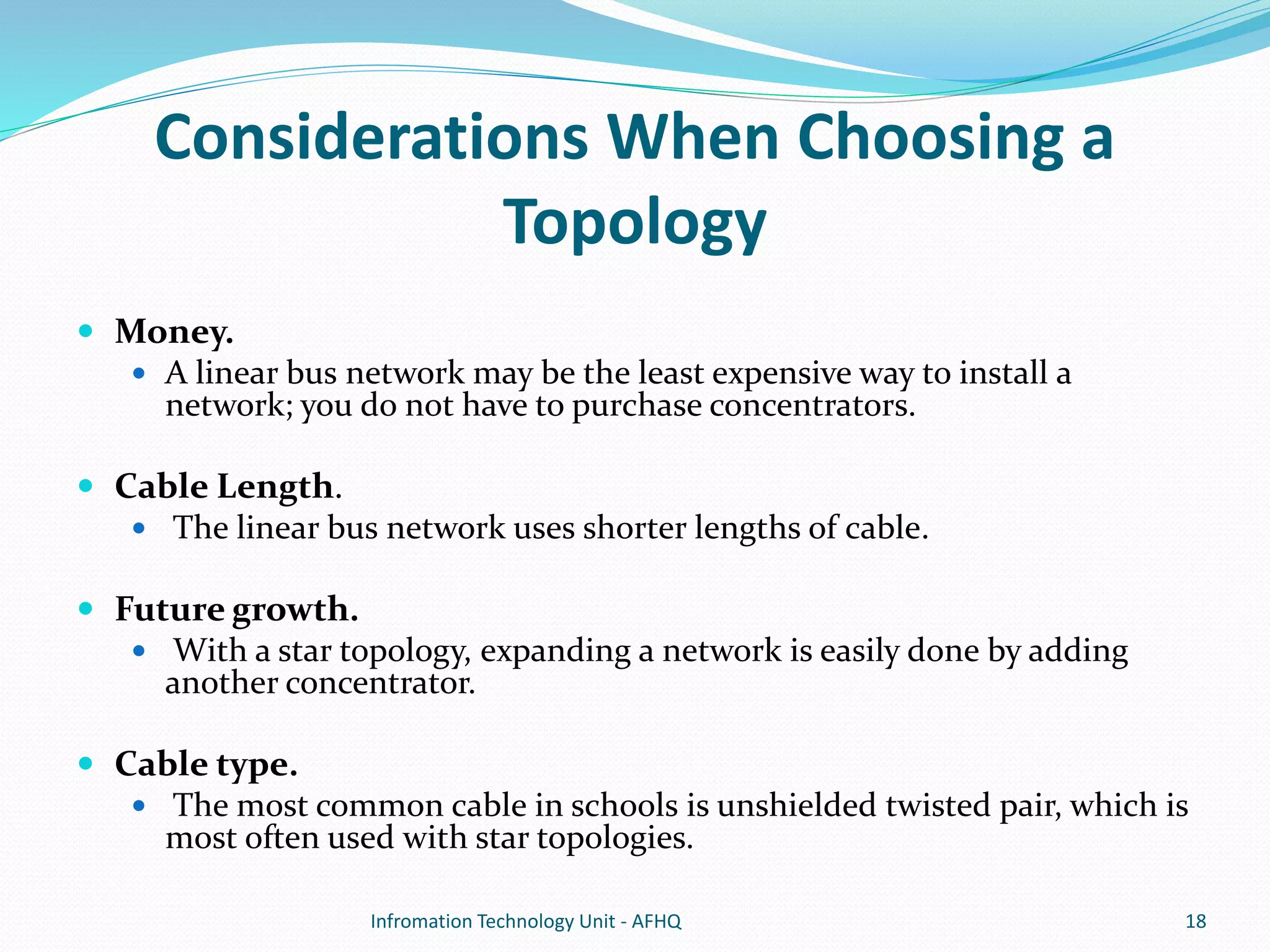 Considerations When Choosing a 
Topology 
 Money. 
 A linear bus network may be the least expensive way to install a 
network; you do not have to purchase concentrators. 
 Cable Length. 
 The linear bus network uses shorter lengths of cable. 
 Future growth. 
 With a star topology, expanding a network is easily done by adding 
another concentrator. 
 Cable type. 
 The most common cable in schools is unshielded twisted pair, which is 
most often used with star topologies. 
Infromation Technology Unit - AFHQ 18 
 