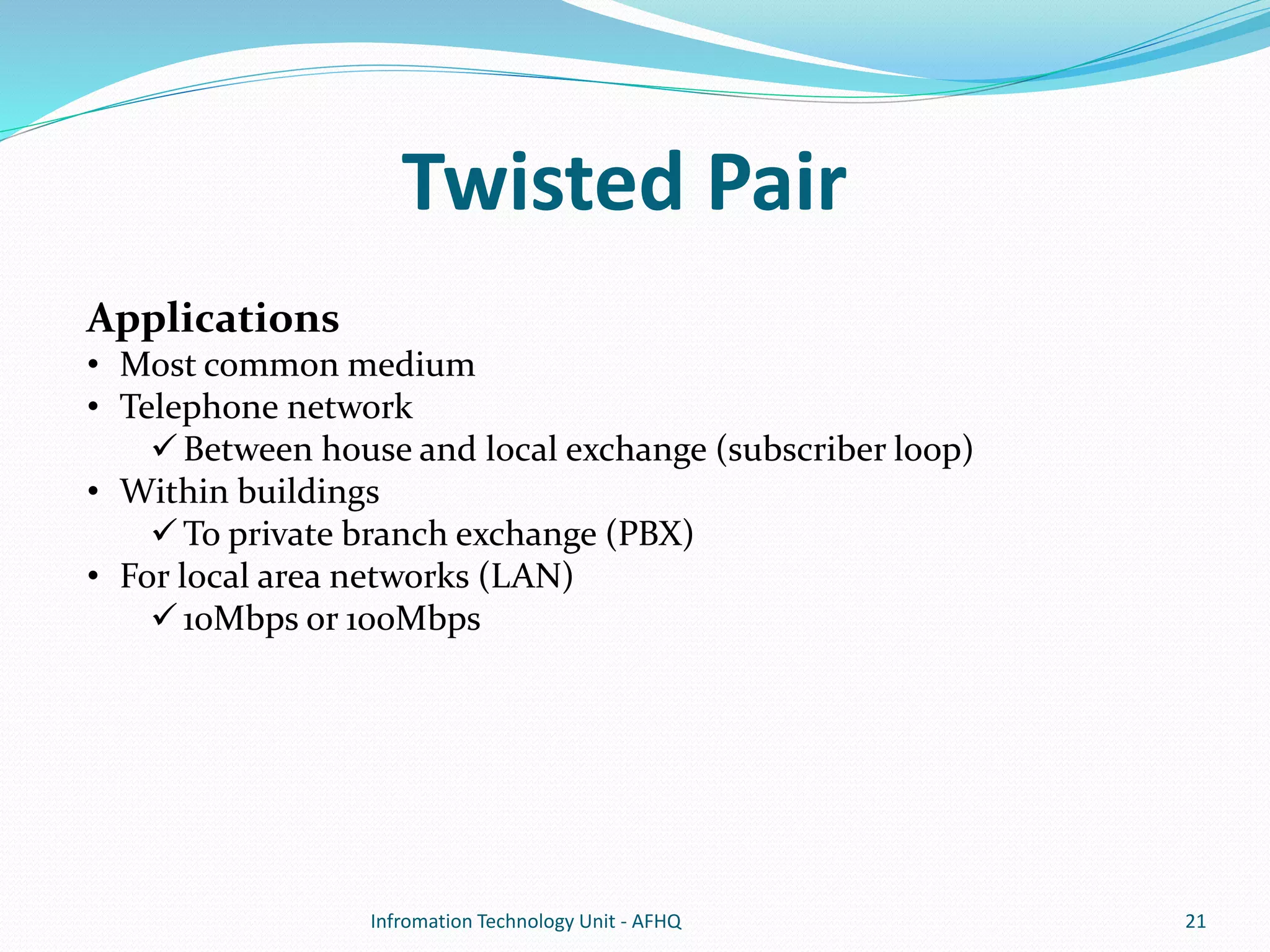 Twisted Pair 
Applications 
• Most common medium 
• Telephone network 
 Between house and local exchange (subscriber loop) 
• Within buildings 
To private branch exchange (PBX) 
• For local area networks (LAN) 
10Mbps or 100Mbps 
Infromation Technology Unit - AFHQ 21 
 