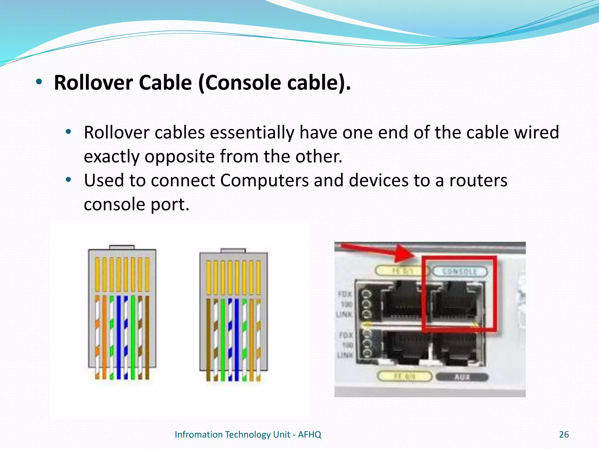 • Rollover Cable (Console cable). 
• Rollover cables essentially have one end of the cable wired 
exactly opposite from the other. 
• Used to connect Computers and devices to a routers 
console port. 
Infromation Technology Unit - AFHQ 26 
 
