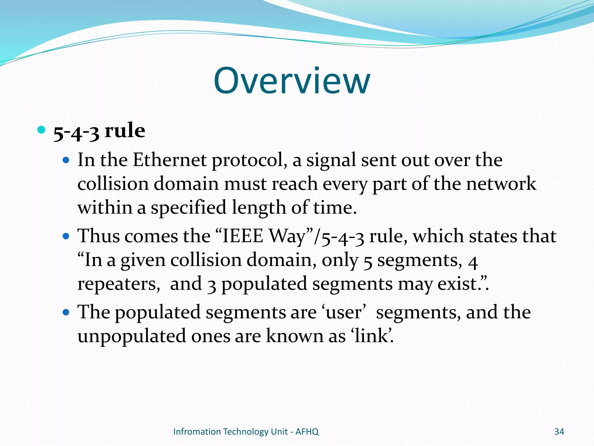 Overview 
 5-4-3 rule 
 In the Ethernet protocol, a signal sent out over the 
collision domain must reach every part of the network 
within a specified length of time. 
 Thus comes the “IEEE Way”/5-4-3 rule, which states that 
“In a given collision domain, only 5 segments, 4 
repeaters, and 3 populated segments may exist.”. 
 The populated segments are ‘user’ segments, and the 
unpopulated ones are known as ‘link’. 
Infromation Technology Unit - AFHQ 34 
 