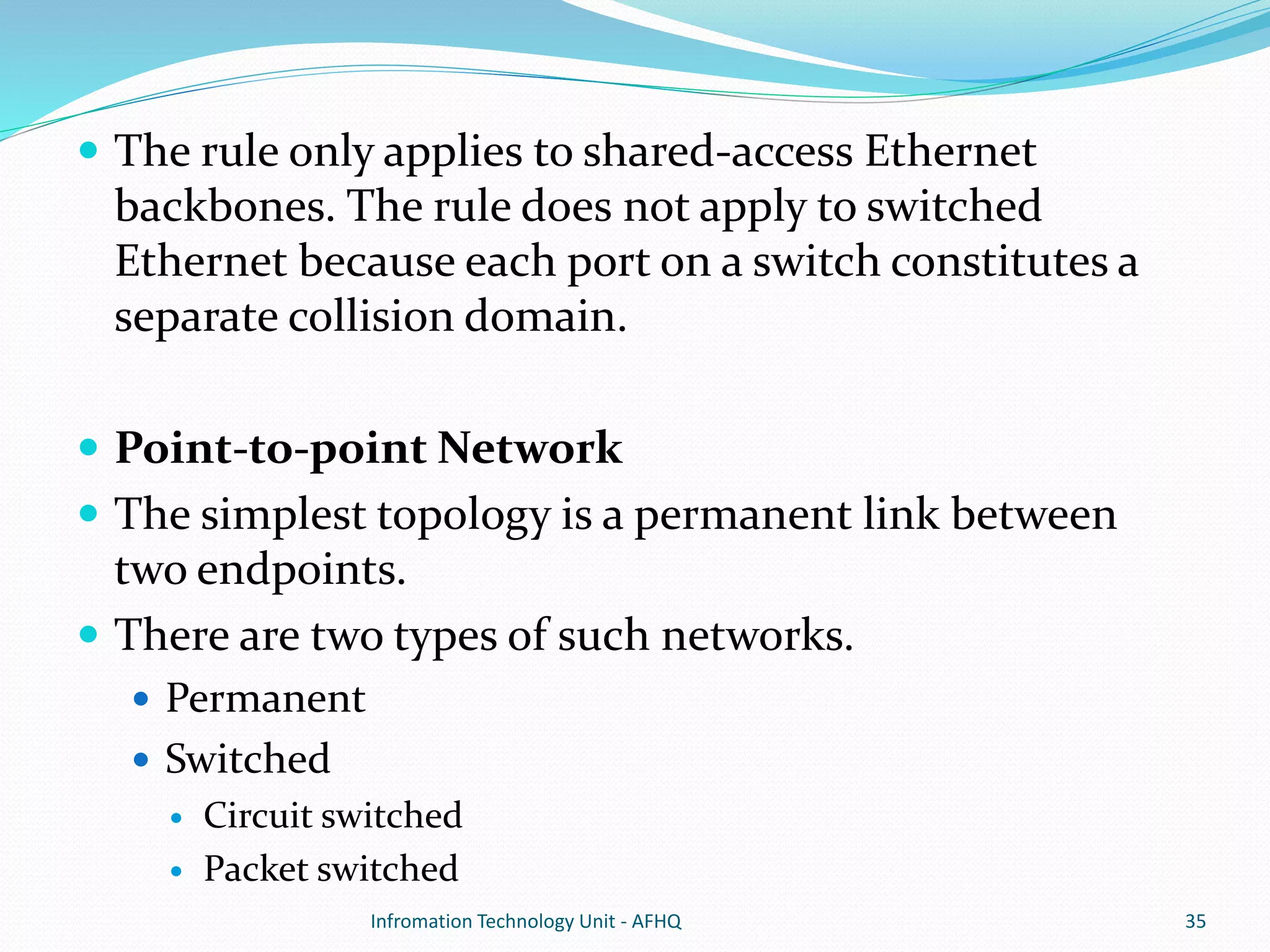  The rule only applies to shared-access Ethernet 
backbones. The rule does not apply to switched 
Ethernet because each port on a switch constitutes a 
separate collision domain. 
 Point-to-point Network 
 The simplest topology is a permanent link between 
two endpoints. 
 There are two types of such networks. 
 Permanent 
 Switched 
 Circuit switched 
 Packet switched 
Infromation Technology Unit - AFHQ 35 
 