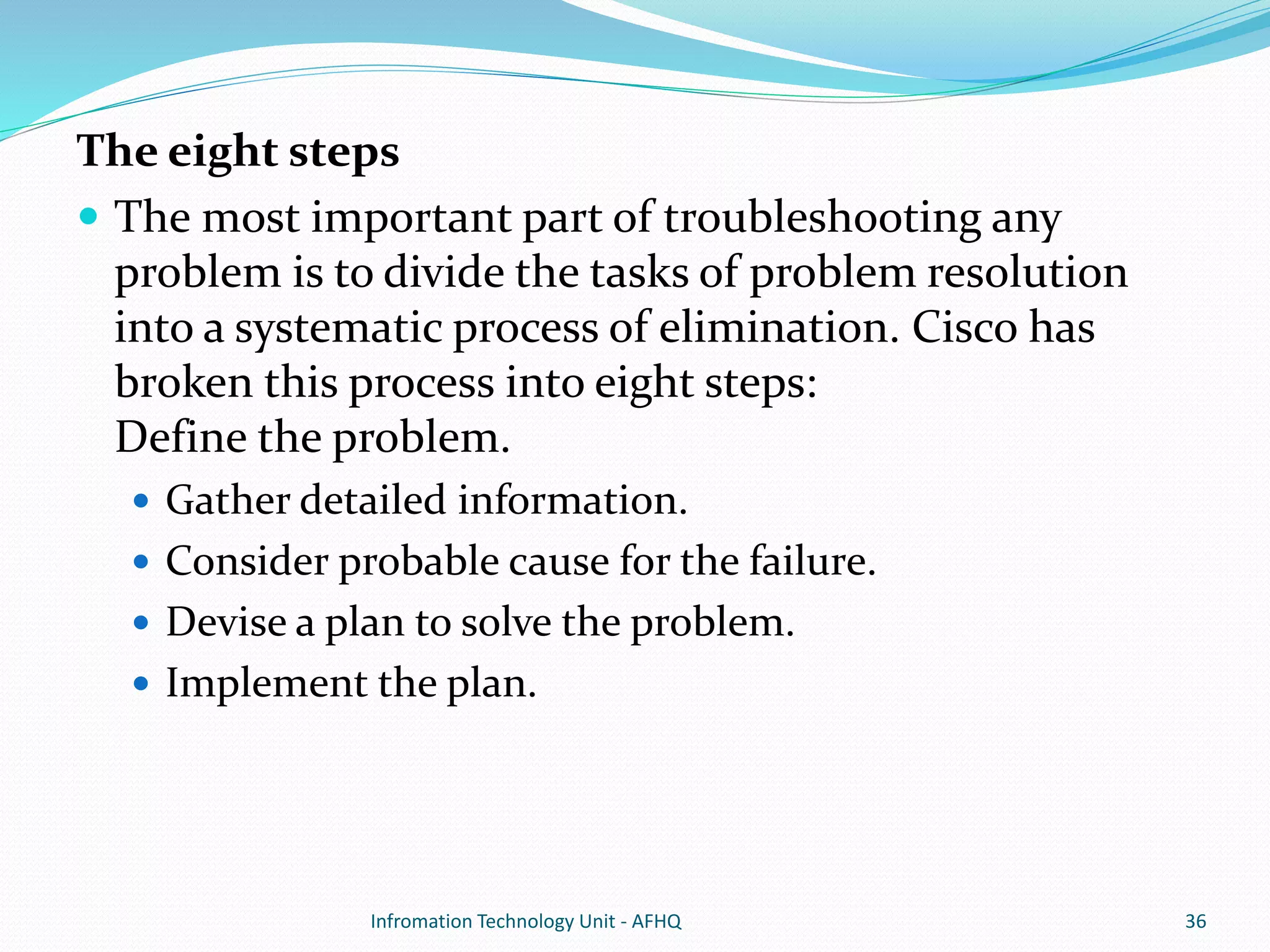 The eight steps 
 The most important part of troubleshooting any 
problem is to divide the tasks of problem resolution 
into a systematic process of elimination. Cisco has 
broken this process into eight steps: 
Define the problem. 
 Gather detailed information. 
 Consider probable cause for the failure. 
 Devise a plan to solve the problem. 
 Implement the plan. 
Infromation Technology Unit - AFHQ 36 
 