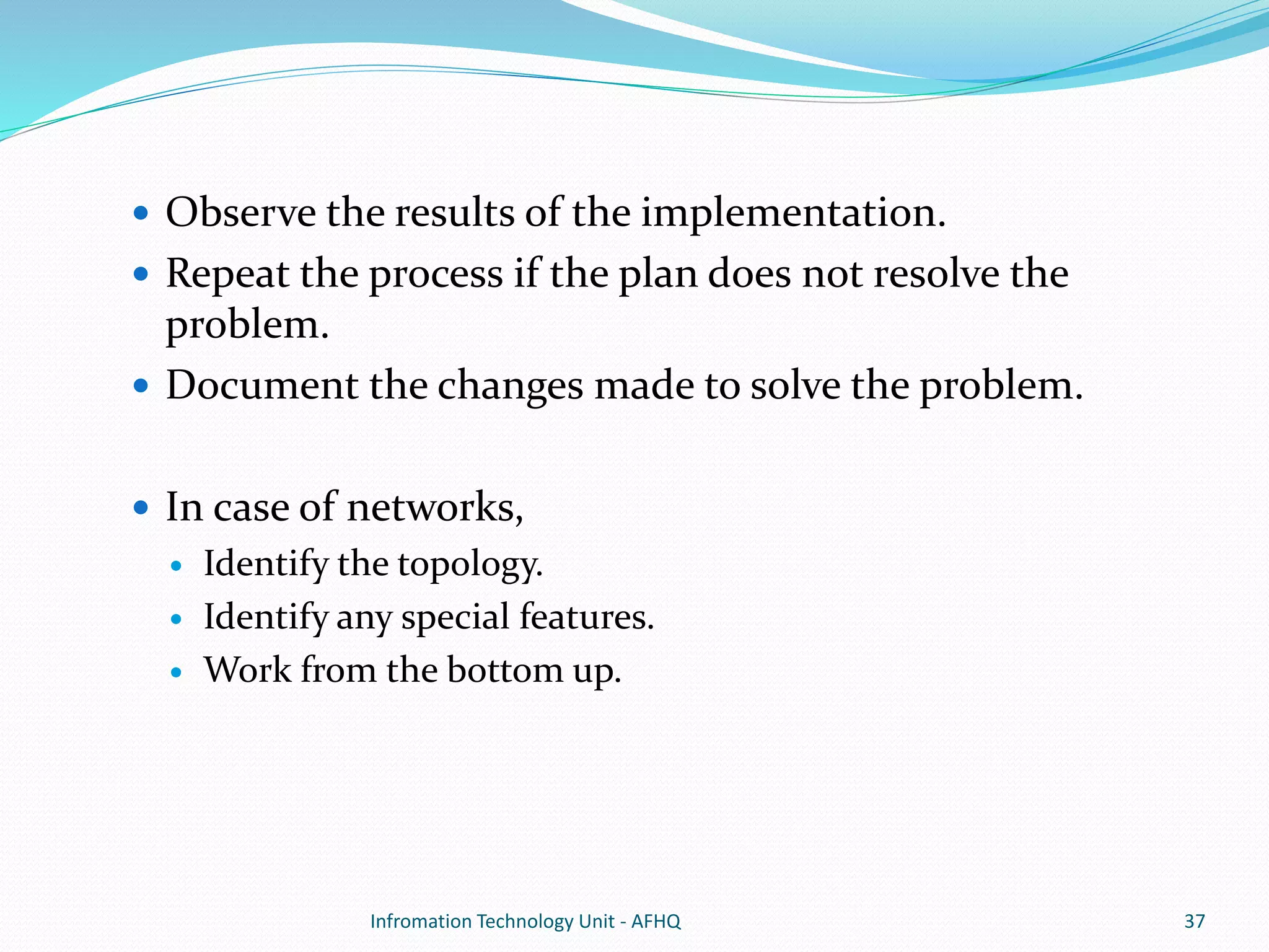  Observe the results of the implementation. 
 Repeat the process if the plan does not resolve the 
problem. 
 Document the changes made to solve the problem. 
 In case of networks, 
 Identify the topology. 
 Identify any special features. 
 Work from the bottom up. 
Infromation Technology Unit - AFHQ 37 
 