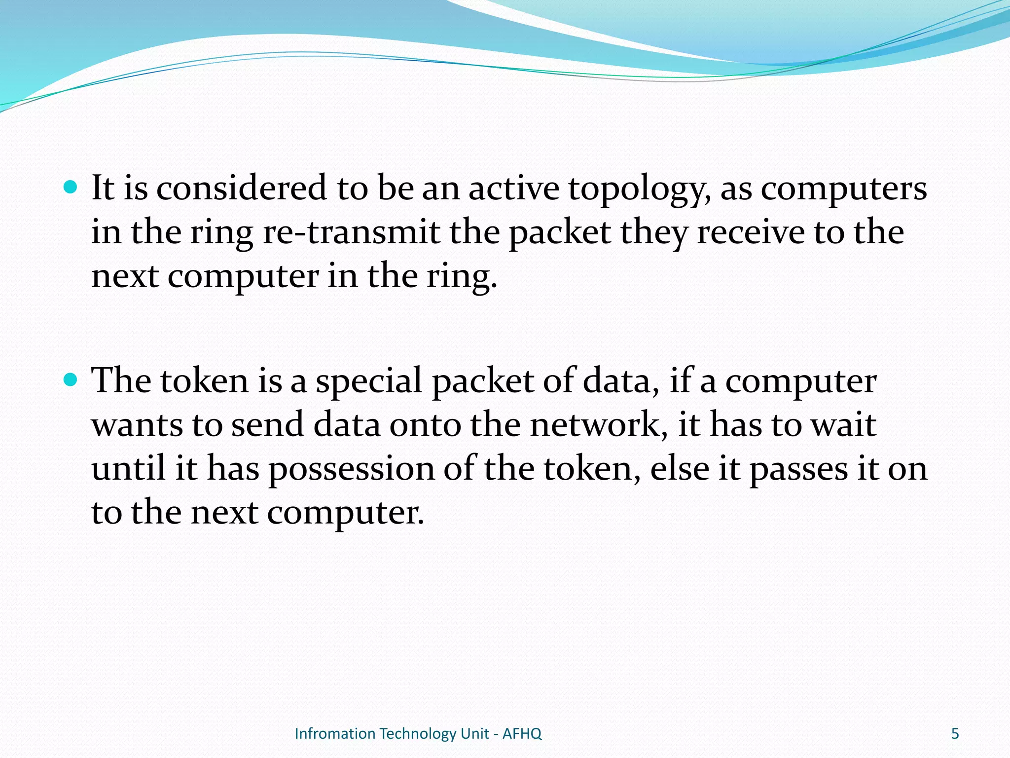  It is considered to be an active topology, as computers 
in the ring re-transmit the packet they receive to the 
next computer in the ring. 
 The token is a special packet of data, if a computer 
wants to send data onto the network, it has to wait 
until it has possession of the token, else it passes it on 
to the next computer. 
Infromation Technology Unit - AFHQ 5 
 