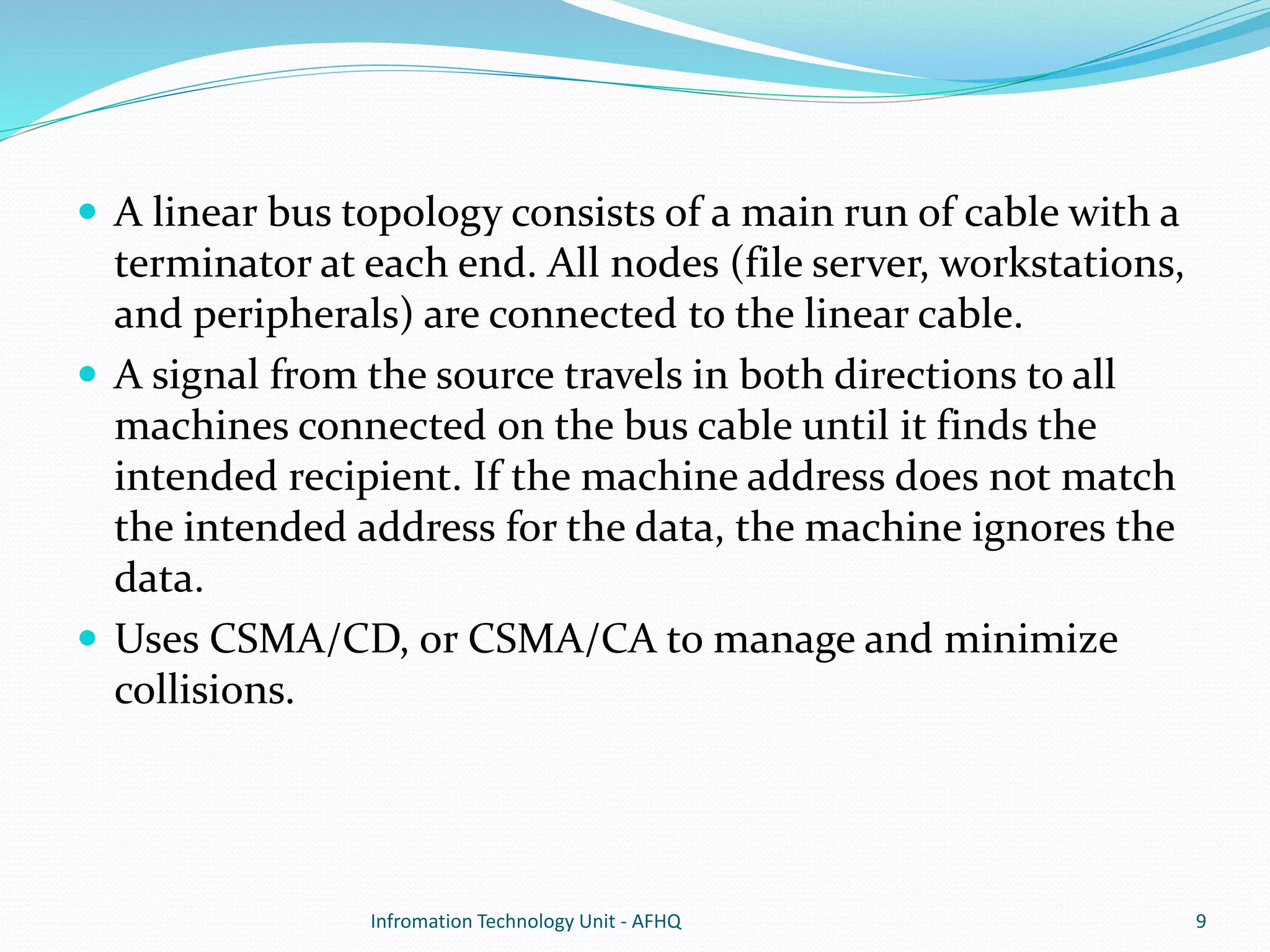  A linear bus topology consists of a main run of cable with a 
terminator at each end. All nodes (file server, workstations, 
and peripherals) are connected to the linear cable. 
 A signal from the source travels in both directions to all 
machines connected on the bus cable until it finds the 
intended recipient. If the machine address does not match 
the intended address for the data, the machine ignores the 
data. 
 Uses CSMA/CD, or CSMA/CA to manage and minimize 
collisions. 
Infromation Technology Unit - AFHQ 9 
 