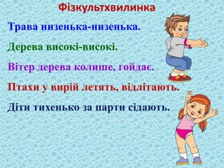 Фізкультхвилинка 
Трава низенька-низенька. 
Дерева високі-високі. 
Вітер дерева колише, гойдає. 
Птахи у вирій летять, відлітають. 
Діти тихенько за парти сідають. 
 