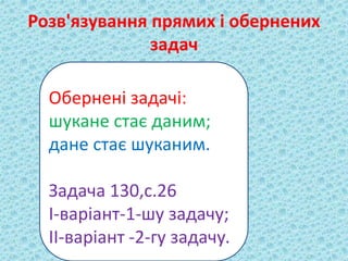 Розв'язування прямих і обернених 
задач 
Обернені задачі: 
шукане стає даним; 
дане стає шуканим. 
Задача 130,с.26 
І-варіант-1-шу задачу; 
ІІ-варіант -2-гу задачу. 
 