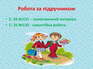 Робота за підручником 
• С. 26 №131 – геометричний матеріал. 
• С. 26 №132 - самостійна робота. 
 