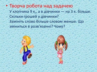 • Творча робота над задачею 
У хлопчика 9 к,, а в дівчинки — на 3 к. більше. 
Скільки грошей у дівчинки? 
Замініть слово більше словом менше. Що 
зміниться в розв'язанні? Чому? 
 