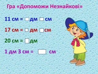 Гра «Допоможи Незнайкові» 
11 см = дм см 
17 см = дм см 
20 см = дм 
1 дм 3 см = см 
 