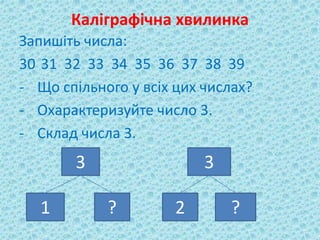 Каліграфічна хвилинка 
Запишіть числа: 
30 31 32 33 34 35 36 37 38 39 
- Що спільного у всіх цих числах? 
- Охарактеризуйте число 3. 
- Склад числа 3. 
3 3 
1 ? 2 ? 
 