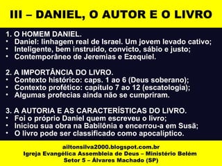 III – DANIEL, O AUTOR E O LIVRO 
1. O HOMEM DANIEL. 
• Daniel: linhagem real de Israel. Um jovem levado cativo; 
• Inteligente, bem instruído, convicto, sábio e justo; 
• Contemporâneo de Jeremias e Ezequiel. 
2. A IMPORTÂNCIA DO LIVRO. 
• Contexto histórico: caps. 1 ao 6 (Deus soberano); 
• Contexto profético: capítulo 7 ao 12 (escatologia); 
• Algumas profecias ainda não se cumpriram. 
3. A AUTORIA E AS CARACTERÍSTICAS DO LIVRO. 
• Foi o próprio Daniel quem escreveu o livro; 
• Iniciou sua obra na Babilônia e encerrou-a em Susã; 
• O livro pode ser classificado como apocalíptico. 
ailtonsilva2000.blogspot.com.br 
Igreja Evangélica Assembleia de Deus – Ministério Belém 
Setor 5 – Álvares Machado (SP) 
 