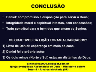CONCLUSÃO 
• Daniel: compromisso e disposição para servir a Deus; 
• Integridade moral e espiritual intactas, sem concessões; 
• Tudo contribui para o bem dos que amam ao Senhor. 
OS OBJETIVOS DA LIÇÃO FORAM ALCANÇADOS? 
1) Livro de Daniel: esperança em meio ao caos. 
2) Daniel foi o próprio autor. 
3) Os dois reinos (Norte e Sul) estavam distantes de Deus. 
ailtonsilva2000.blogspot.com.br 
Igreja Evangélica Assembleia de Deus – Ministério Belém 
Setor 5 – Álvares Machado (SP) 
 