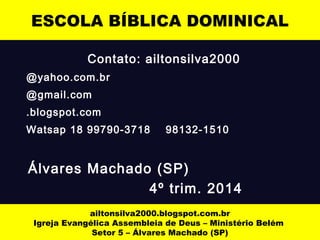 ESCOLA BÍBLICA DOMINICAL 
Contato: ailtonsilva2000 
@yahoo.com.br 
@gmail.com 
.blogspot.com 
Watsap 18 99790-3718 98132-1510 
Álvares Machado (SP) 
4º trim. 2014 
ailtonsilva2000.blogspot.com.br 
Igreja Evangélica Assembleia de Deus – Ministério Belém 
Setor 5 – Álvares Machado (SP) 
