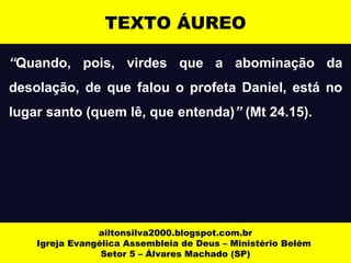 TEXTO ÁUREO 
“Quando, pois, virdes que a abominação da 
desolação, de que falou o profeta Daniel, está no 
lugar santo (quem lê, que entenda)” (Mt 24.15). 
ailtonsilva2000.blogspot.com.br 
Igreja Evangélica Assembleia de Deus – Ministério Belém 
Setor 5 – Álvares Machado (SP) 
 