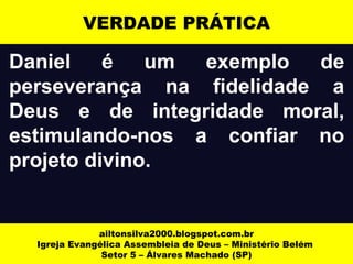 VERDADE PRÁTICA 
Daniel é um exemplo de 
perseverança na fidelidade a 
Deus e de integridade moral, 
estimulando-nos a confiar no 
projeto divino. 
ailtonsilva2000.blogspot.com.br 
Igreja Evangélica Assembleia de Deus – Ministério Belém 
Setor 5 – Álvares Machado (SP) 
 