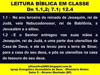 LEITURA BÍBLICA EM CLASSE 
Dn 1.1,2; 7.1; 12.4 
1.1 - No ano terceiro do reinado de Jeoaquim, rei de 
Judá, veio Nabucodonosor, rei de Babilônia, a 
Jerusalém e a sitiou. 
1.2 - E o Senhor entregou nas suas mãos a 
Jeoaquim, rei de Judá, e uma parte dos utensílios da 
Casa de Deus, e ele os levou para a terra de Sinar, 
para a casa do seu deus, e pôs os utensílios na casa 
do tesouro do seu deus. 
ailtonsilva2000.blogspot.com.br 
Igreja Evangélica Assembleia de Deus – Ministério Belém 
Setor 5 – Álvares Machado (SP) 
 