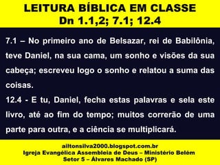 LEITURA BÍBLICA EM CLASSE 
Dn 1.1,2; 7.1; 12.4 
7.1 – No primeiro ano de Belsazar, rei de Babilônia, 
teve Daniel, na sua cama, um sonho e visões da sua 
cabeça; escreveu logo o sonho e relatou a suma das 
coisas. 
12.4 - E tu, Daniel, fecha estas palavras e sela este 
livro, até ao fim do tempo; muitos correrão de uma 
parte para outra, e a ciência se multiplicará. 
ailtonsilva2000.blogspot.com.br 
Igreja Evangélica Assembleia de Deus – Ministério Belém 
Setor 5 – Álvares Machado (SP) 
 