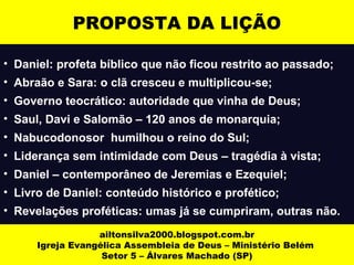 PROPOSTA DA LIÇÃO 
• Daniel: profeta bíblico que não ficou restrito ao passado; 
• Abraão e Sara: o clã cresceu e multiplicou-se; 
• Governo teocrático: autoridade que vinha de Deus; 
• Saul, Davi e Salomão – 120 anos de monarquia; 
• Nabucodonosor humilhou o reino do Sul; 
• Liderança sem intimidade com Deus – tragédia à vista; 
• Daniel – contemporâneo de Jeremias e Ezequiel; 
• Livro de Daniel: conteúdo histórico e profético; 
• Revelações proféticas: umas já se cumpriram, outras não. 
ailtonsilva2000.blogspot.com.br 
Igreja Evangélica Assembleia de Deus – Ministério Belém 
Setor 5 – Álvares Machado (SP) 
 