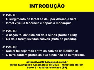 INTRODUÇÃO 
1ª PARTE: 
• O surgimento de Israel se deu por Abraão e Sara; 
• Israel viveu a teocracia e depois a monarquia. 
2ª PARTE: 
• A nação foi dividida em dois reinos (Norte e Sul); 
• Os dois foram levados cativos (fruto do pecado). 
3ª PARTE: 
• Daniel foi separado entre os cativos na Babilônia; 
• O livro contém profecias que ainda não se cumpriram. 
ailtonsilva2000.blogspot.com.br 
Igreja Evangélica Assembleia de Deus – Ministério Belém 
Setor 5 – Álvares Machado (SP) 
 