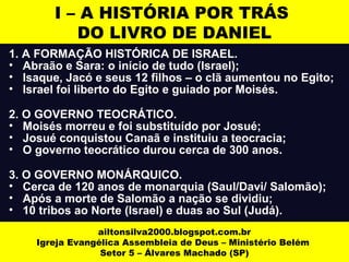 I – A HISTÓRIA POR TRÁS 
DO LIVRO DE DANIEL 
1. A FORMAÇÃO HISTÓRICA DE ISRAEL. 
• Abraão e Sara: o início de tudo (Israel); 
• Isaque, Jacó e seus 12 filhos – o clã aumentou no Egito; 
• Israel foi liberto do Egito e guiado por Moisés. 
2. O GOVERNO TEOCRÁTICO. 
• Moisés morreu e foi substituído por Josué; 
• Josué conquistou Canaã e instituiu a teocracia; 
• O governo teocrático durou cerca de 300 anos. 
3. O GOVERNO MONÁRQUICO. 
• Cerca de 120 anos de monarquia (Saul/Davi/ Salomão); 
• Após a morte de Salomão a nação se dividiu; 
• 10 tribos ao Norte (Israel) e duas ao Sul (Judá). 
ailtonsilva2000.blogspot.com.br 
Igreja Evangélica Assembleia de Deus – Ministério Belém 
Setor 5 – Álvares Machado (SP) 
 