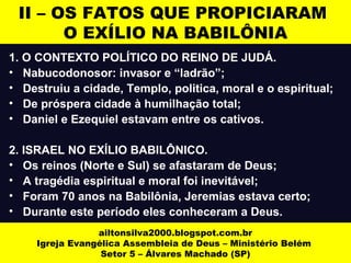 II – OS FATOS QUE PROPICIARAM 
O EXÍLIO NA BABILÔNIA 
1. O CONTEXTO POLÍTICO DO REINO DE JUDÁ. 
• Nabucodonosor: invasor e “ladrão”; 
• Destruiu a cidade, Templo, politica, moral e o espiritual; 
• De próspera cidade à humilhação total; 
• Daniel e Ezequiel estavam entre os cativos. 
2. ISRAEL NO EXÍLIO BABILÔNICO. 
• Os reinos (Norte e Sul) se afastaram de Deus; 
• A tragédia espiritual e moral foi inevitável; 
• Foram 70 anos na Babilônia, Jeremias estava certo; 
• Durante este período eles conheceram a Deus. 
ailtonsilva2000.blogspot.com.br 
Igreja Evangélica Assembleia de Deus – Ministério Belém 
Setor 5 – Álvares Machado (SP) 
 