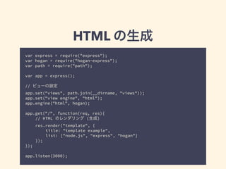 HTML の生成 
var express = require("express"); 
var hogan = require("hogan-express"); 
var path = require("path"); 
! 
var app = express(); 
! 
// ビューの設定 
app.set("views", path.join(__dirname, "views")); 
app.set("view engine", "html"); 
app.engine("html", hogan); 
! 
app.get("/", function(req, res){ 
// HTML のレンダリング (生成) 
res.render("template", { 
title: "template example", 
list: ["node.js", "express", "hogan"] 
}); 
}); 
! 
app.listen(3000); 
 