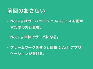 前回のおさらい 
• Node.js はサーバサイドで JavaScript を動か 
すための実行環境。 
• Node.js 単体でサーバになる。 
• フレームワークを使うと簡単に Web アプリ 
ケーションが書ける。 
 