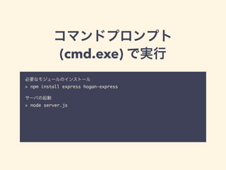 コマンドプロンプト 
(cmd.exe) で実行 
必要なモジュールのインストール 
> npm install express hogan-express 
! 
サーバの起動 
> node server.js 
! 
! 
停止する時は Ctrl + C を入力。 
コードの修正を反映させるためには、毎回起動し直す。 
 