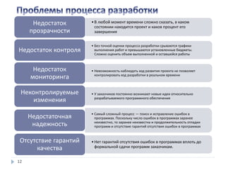 12
•В любой момент времени сложно сказать, в каком
состоянии находится проект и каков процент его
завершения
Недостаток
прозрачности
• Без точной оценки процесса разработки срываются графики
выполнения работ и превышаются установленные бюджеты.
Сложно оценить объем выполненной и оставшейся работы
Недостаток контроля
• Невозможность наблюдать ход развития проекта не позволяет
контролировать ход разработки в реальном времени
Недостаток
мониторинга
• У заказчиков постоянно возникают новые идеи относительно
разрабатываемого программного обеспечения
Неконтролируемые
изменения
• Самый сложный процесс — поиск и исправление ошибок в
программах. Поскольку число ошибок в программах заранее
неизвестно, то заранее неизвестна и продолжительность отладки
программ и отсутствие гарантий отсутствия ошибок в программах
Недостаточная
надежность
•Нет гарантий отсутствия ошибок в программах вплоть до
формальной сдачи программ заказчикам.
Отсутствие гарантий
качества
 