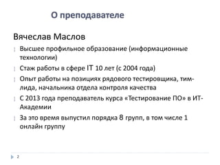 22
Вячеслав Маслов
 Высшее профильное образование (информационные
технологии)
 Стаж работы в сфере IT 10 лет (с 2004 года)
 Опыт работы на позициях рядового тестировщика, тим-
лида, начальника отдела контроля качества
 С 2013 года преподаватель курса «Тестирование ПО» в ИТ-
Академии
 За это время выпустил порядка 8 групп, в том числе 1
онлайн группу
 