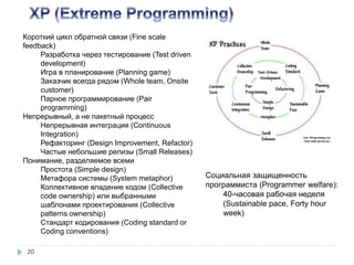 20
Короткий цикл обратной связи (Fine scale
feedback)
Разработка через тестирование (Test driven
development)
Игра в планирование (Planning game)
Заказчик всегда рядом (Whole team, Onsite
customer)
Парное программирование (Pair
programming)
Непрерывный, а не пакетный процесс
Непрерывная интеграция (Continuous
Integration)
Рефакторинг (Design Improvement, Refactor)
Частые небольшие релизы (Small Releases)
Понимание, разделяемое всеми
Простота (Simple design)
Метафора системы (System metaphor)
Коллективное владение кодом (Collective
code ownership) или выбранными
шаблонами проектирования (Collective
patterns ownership)
Стандарт кодирования (Coding standard or
Coding conventions)
Социальная защищенность
программиста (Programmer welfare):
40-часовая рабочая неделя
(Sustainable pace, Forty hour
week)
 