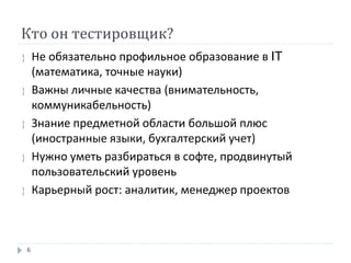 Кто он тестировщик?
 Не обязательно профильное образование в IT
(математика, точные науки)
 Важны личные качества (внимательность,
коммуникабельность)
 Знание предметной области большой плюс
(иностранные языки, бухгалтерский учет)
 Нужно уметь разбираться в софте, продвинутый
пользовательский уровень
 Карьерный рост: аналитик, менеджер проектов
6
 