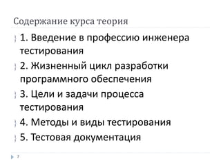 Содержание курса теория
 1. Введение в профессию инженера
тестирования
 2. Жизненный цикл разработки
программного обеспечения
 3. Цели и задачи процесса
тестирования
 4. Методы и виды тестирования
 5. Тестовая документация
7
 