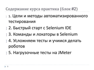 Содержание курса практика (блок #2)
 1. Цели и методы автоматизированного
тестирования
 2. Быстрый старт с Selenium IDE
 3. Команды и локаторы в Selenium
 4. Усложняем тесты и учимся делать
роботов
 5. Нагрузочные тесты на JMeter
9
 