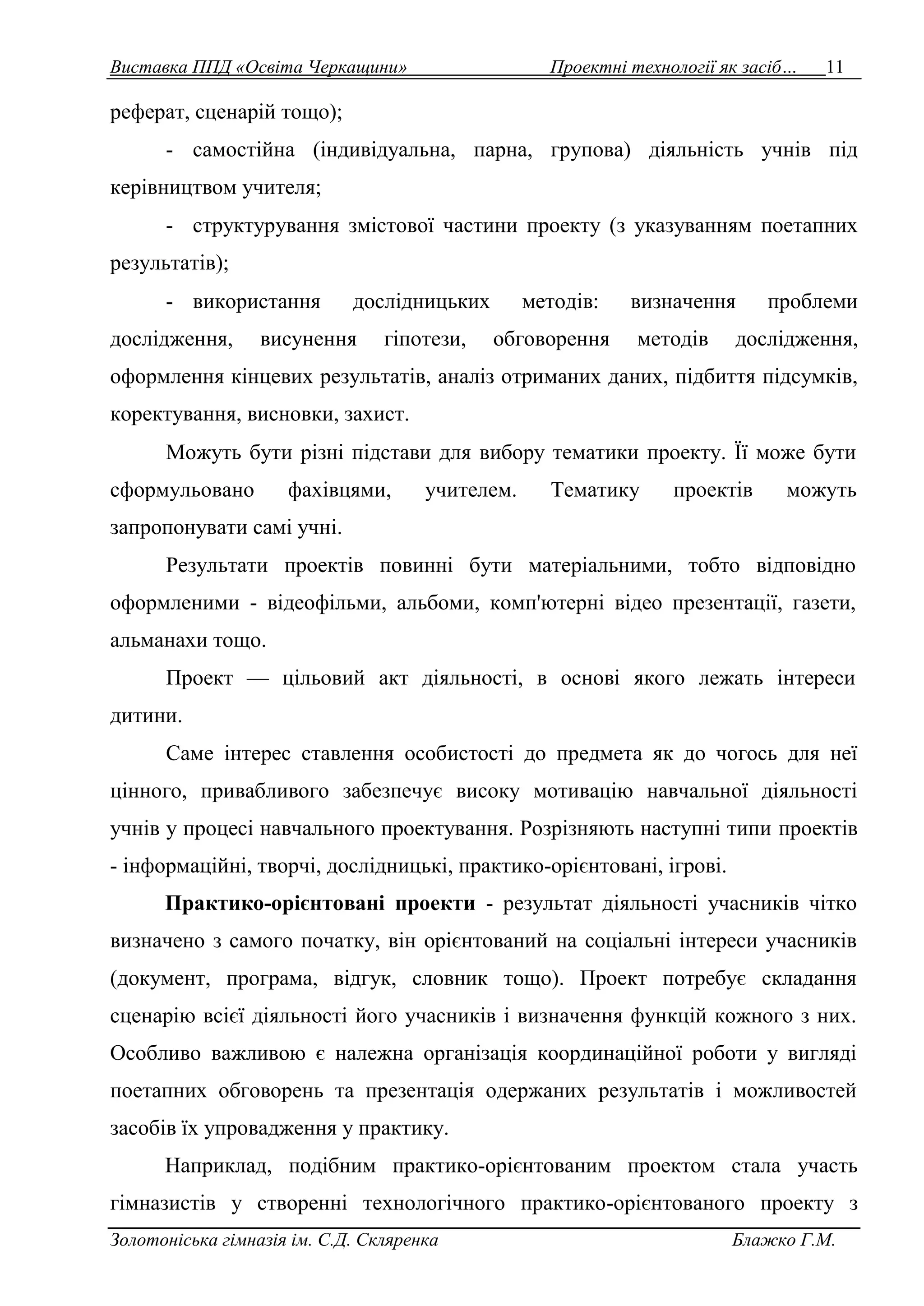 Виставка ППД «Освіта Черкащини» Проектні технології як засіб… 11 
реферат, сценарій тощо); 
- самостійна (індивідуальна, парна, групова) діяльність учнів під 
керівництвом учителя; 
- структурування змістової частини проекту (з указуванням поетапних 
результатів); 
- використання дослідницьких методів: визначення проблеми 
дослідження, висунення гіпотези, обговорення методів дослідження, 
оформлення кінцевих результатів, аналіз отриманих даних, підбиття підсумків, 
коректування, висновки, захист. 
Можуть бути різні підстави для вибору тематики проекту. Її може бути 
сформульовано фахівцями, учителем. Тематику проектів можуть 
запропонувати самі учні. 
Результати проектів повинні бути матеріальними, тобто відповідно 
оформленими - відеофільми, альбоми, комп'ютерні відео презентації, газети, 
альманахи тощо. 
Проект — цільовий акт діяльності, в основі якого лежать інтереси 
дитини. 
Саме інтерес ставлення особистості до предмета як до чогось для неї 
цінного, привабливого забезпечує високу мотивацію навчальної діяльності 
учнів у процесі навчального проектування. Розрізняють наступні типи проектів 
- інформаційні, творчі, дослідницькі, практико-орієнтовані, ігрові. 
Практико-орієнтовані проекти - результат діяльності учасників чітко 
визначено з самого початку, він орієнтований на соціальні інтереси учасників 
(документ, програма, відгук, словник тощо). Проект потребує складання 
сценарію всієї діяльності його учасників і визначення функцій кожного з них. 
Особливо важливою є належна організація координаційної роботи у вигляді 
поетапних обговорень та презентація одержаних результатів і можливостей 
засобів їх упровадження у практику. 
Наприклад, подібним практико-орієнтованим проектом стала участь 
гімназистів у створенні технологічного практико-орієнтованого проекту з 
Золотоніська гімназія ім. С.Д. Скляренка Блажко Г.М. 
 