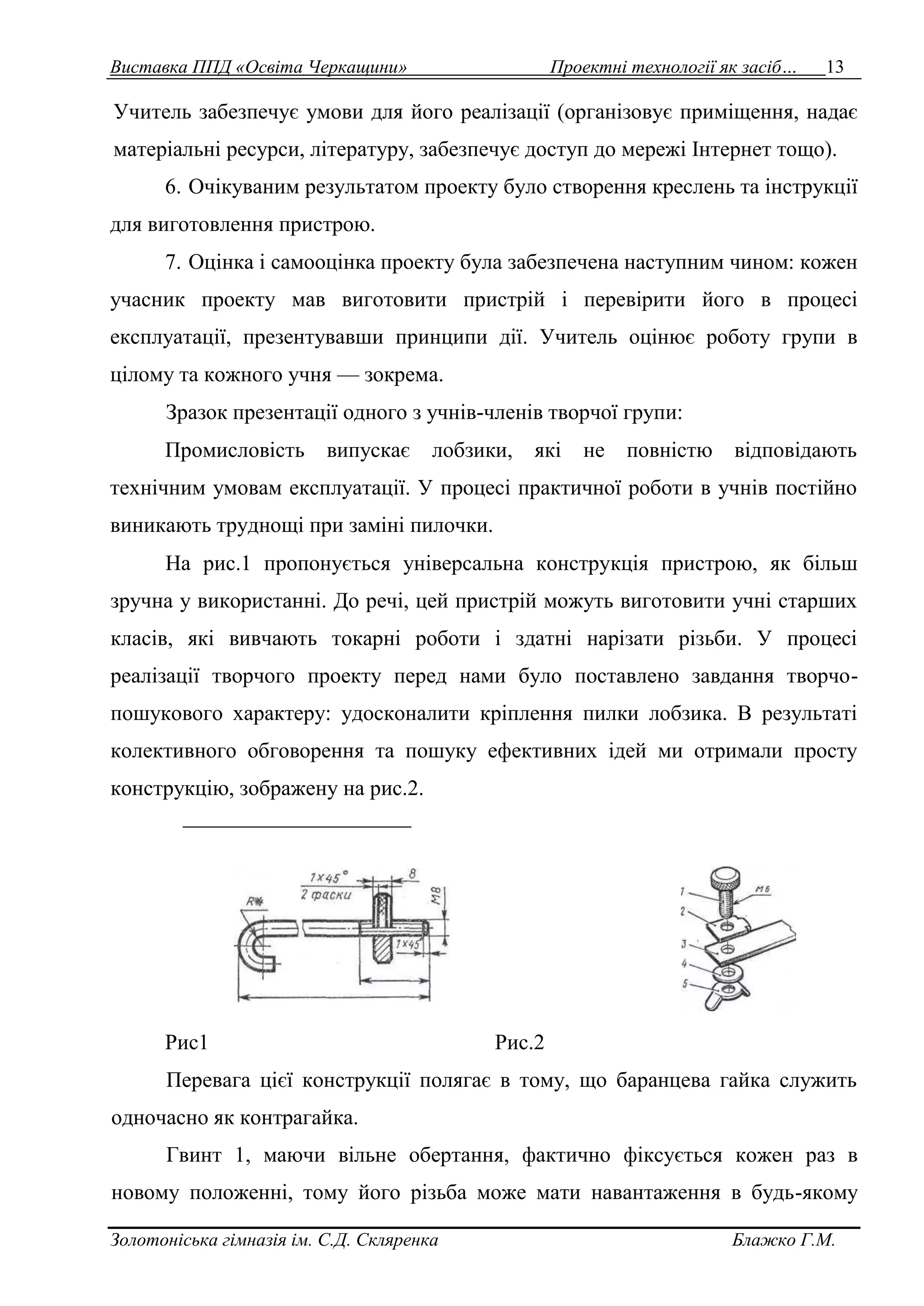 Виставка ППД «Освіта Черкащини» Проектні технології як засіб… 13 
Учитель забезпечує умови для його реалізації (організовує приміщення, надає 
матеріальні ресурси, літературу, забезпечує доступ до мережі Інтернет тощо). 
6. Очікуваним результатом проекту було створення креслень та інструкції 
для виготовлення пристрою. 
7. Оцінка і самооцінка проекту була забезпечена наступним чином: кожен 
учасник проекту мав виготовити пристрій і перевірити його в процесі 
експлуатації, презентувавши принципи дії. Учитель оцінює роботу групи в 
цілому та кожного учня — зокрема. 
Зразок презентації одного з учнів-членів творчої групи: 
Промисловість випускає лобзики, які не повністю відповідають 
технічним умовам експлуатації. У процесі практичної роботи в учнів постійно 
виникають труднощі при заміні пилочки. 
На рис.1 пропонується універсальна конструкція пристрою, як більш 
зручна у використанні. До речі, цей пристрій можуть виготовити учні старших 
класів, які вивчають токарні роботи і здатні нарізати різьби. У процесі 
реалізації творчого проекту перед нами було поставлено завдання творчо- 
пошукового характеру: удосконалити кріплення пилки лобзика. В результаті 
колективного обговорення та пошуку ефективних ідей ми отримали просту 
конструкцію, зображену на рис.2. 
Рис1 Рис.2 
Перевага цієї конструкції полягає в тому, що баранцева гайка служить 
одночасно як контрагайка. 
Гвинт 1, маючи вільне обертання, фактично фіксується кожен раз в 
новому положенні, тому його різьба може мати навантаження в будь-якому 
Золотоніська гімназія ім. С.Д. Скляренка Блажко Г.М. 
 
