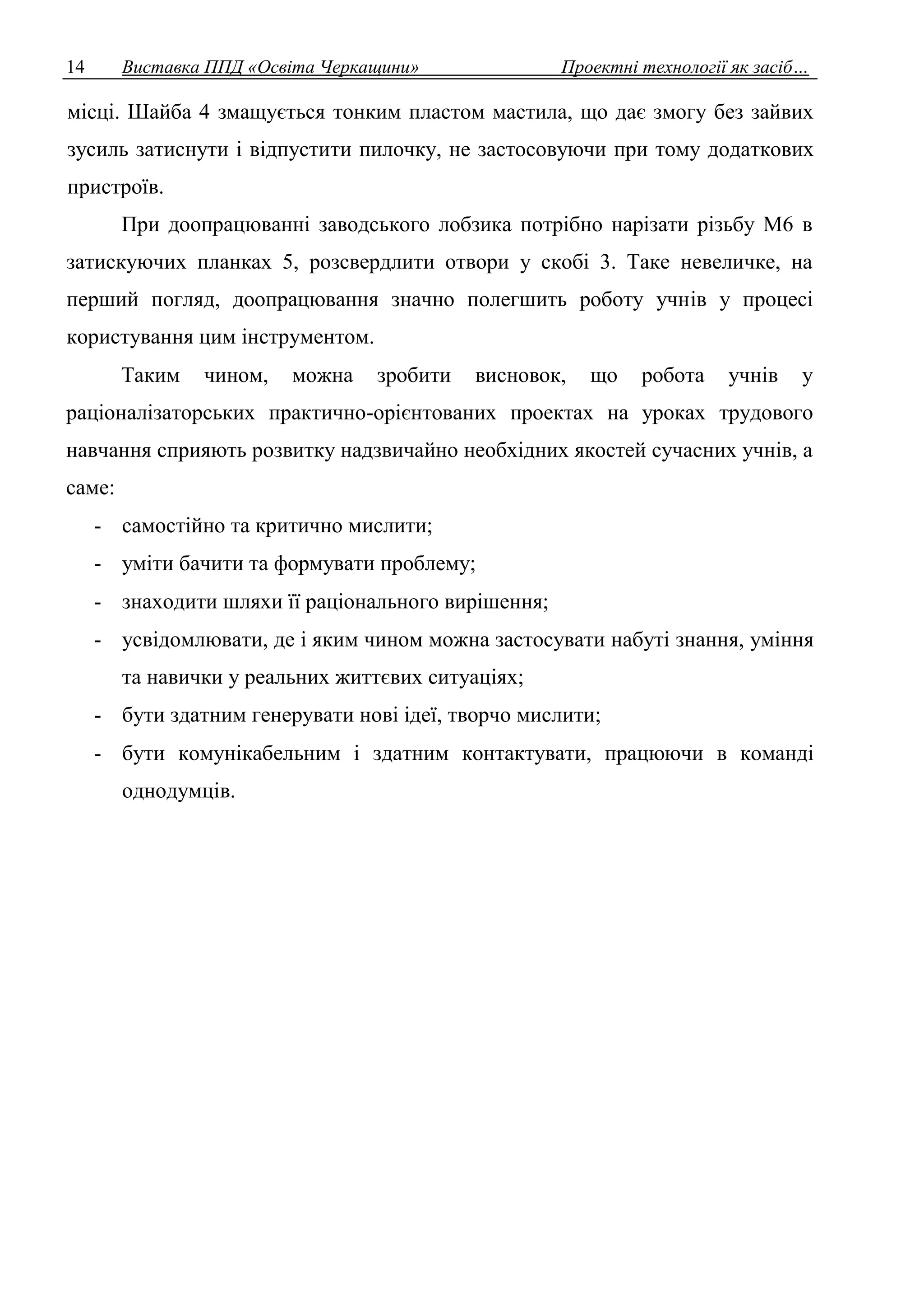 14 Виставка ППД «Освіта Черкащини» Проектні технології як засіб… 
місці. Шайба 4 змащується тонким пластом мастила, що дає змогу без зайвих 
зусиль затиснути і відпустити пилочку, не застосовуючи при тому додаткових 
пристроїв. 
При доопрацюванні заводського лобзика потрібно нарізати різьбу М6 в 
затискуючих планках 5, розсвердлити отвори у скобі 3. Таке невеличке, на 
перший погляд, доопрацювання значно полегшить роботу учнів у процесі 
користування цим інструментом. 
Таким чином, можна зробити висновок, що робота учнів у 
раціоналізаторських практично-орієнтованих проектах на уроках трудового 
навчання сприяють розвитку надзвичайно необхідних якостей сучасних учнів, а 
саме: 
- самостійно та критично мислити; 
- уміти бачити та формувати проблему; 
- знаходити шляхи її раціонального вирішення; 
- усвідомлювати, де і яким чином можна застосувати набуті знання, уміння 
та навички у реальних життєвих ситуаціях; 
- бути здатним генерувати нові ідеї, творчо мислити; 
- бути комунікабельним і здатним контактувати, працюючи в команді 
однодумців. 
 
