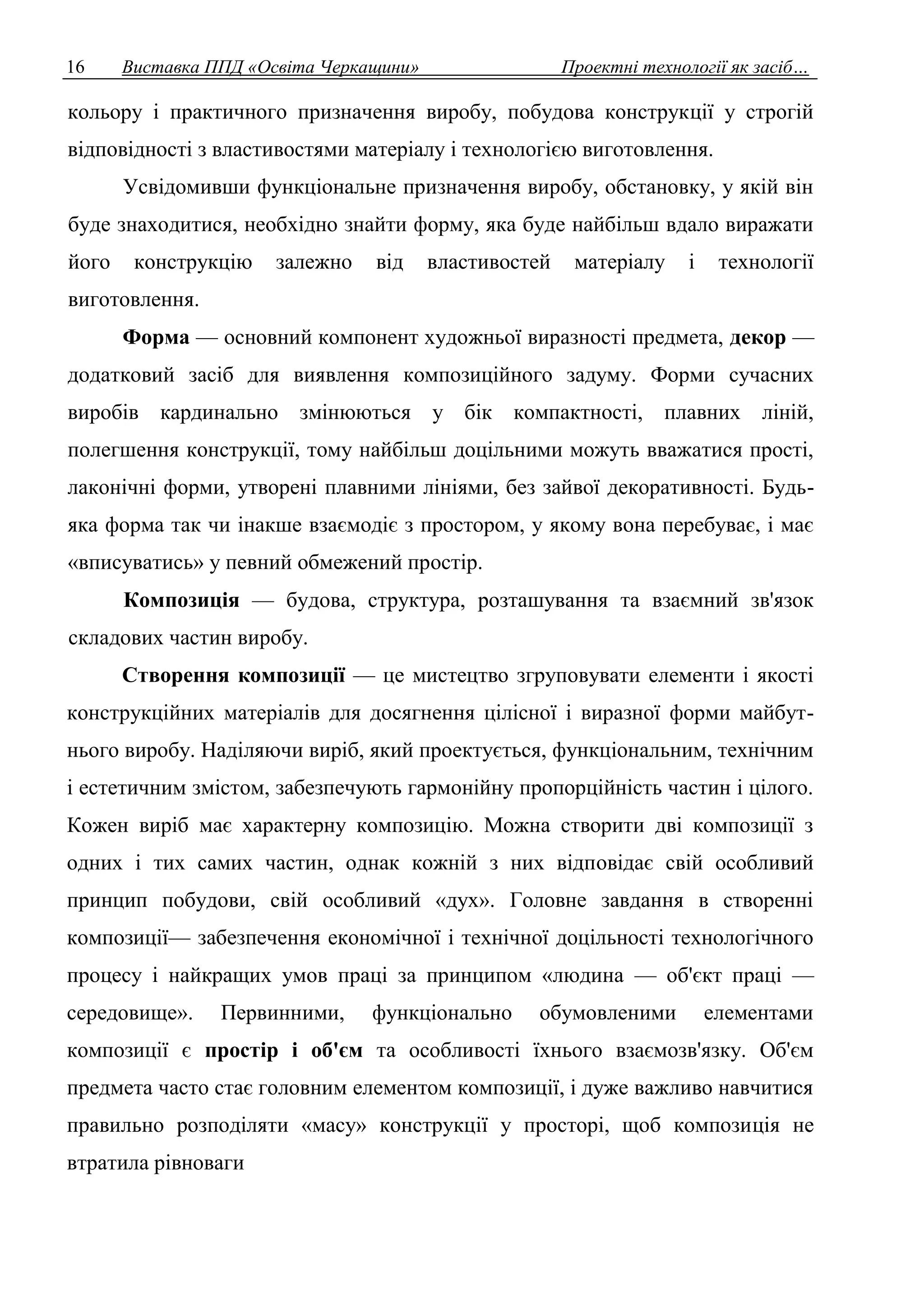 16 Виставка ППД «Освіта Черкащини» Проектні технології як засіб… 
кольору і практичного призначення виробу, побудова конструкції у строгій 
відповідності з властивостями матеріалу і технологією виготовлення. 
Усвідомивши функціональне призначення виробу, обстановку, у якій він 
буде знаходитися, необхідно знайти форму, яка буде найбільш вдало виражати 
його конструкцію залежно від властивостей матеріалу і технології 
виготовлення. 
Форма — основний компонент художньої виразності предмета, декор — 
додатковий засіб для виявлення композиційного задуму. Форми сучасних 
виробів кардинально змінюються у бік компактності, плавних ліній, 
полегшення конструкції, тому найбільш доцільними можуть вважатися прості, 
лаконічні форми, утворені плавними лініями, без зайвої декоративності. Будь- 
яка форма так чи інакше взаємодіє з простором, у якому вона перебуває, і має 
«вписуватись» у певний обмежений простір. 
Композиція — будова, структура, розташування та взаємний зв'язок 
складових частин виробу. 
Створення композиції — це мистецтво згруповувати елементи і якості 
конструкційних матеріалів для досягнення цілісної і виразної форми майбут- 
нього виробу. Наділяючи виріб, який проектується, функціональним, технічним 
і естетичним змістом, забезпечують гармонійну пропорційність частин і цілого. 
Кожен виріб має характерну композицію. Можна створити дві композиції з 
одних і тих самих частин, однак кожній з них відповідає свій особливий 
принцип побудови, свій особливий «дух». Головне завдання в створенні 
композиції— забезпечення економічної і технічної доцільності технологічного 
процесу і найкращих умов праці за принципом «людина — об'єкт праці — 
середовище». Первинними, функціонально обумовленими елементами 
композиції є простір і об'єм та особливості їхнього взаємозв'язку. Об'єм 
предмета часто стає головним елементом композиції, і дуже важливо навчитися 
правильно розподіляти «масу» конструкції у просторі, щоб композиція не 
втратила рівноваги 
 