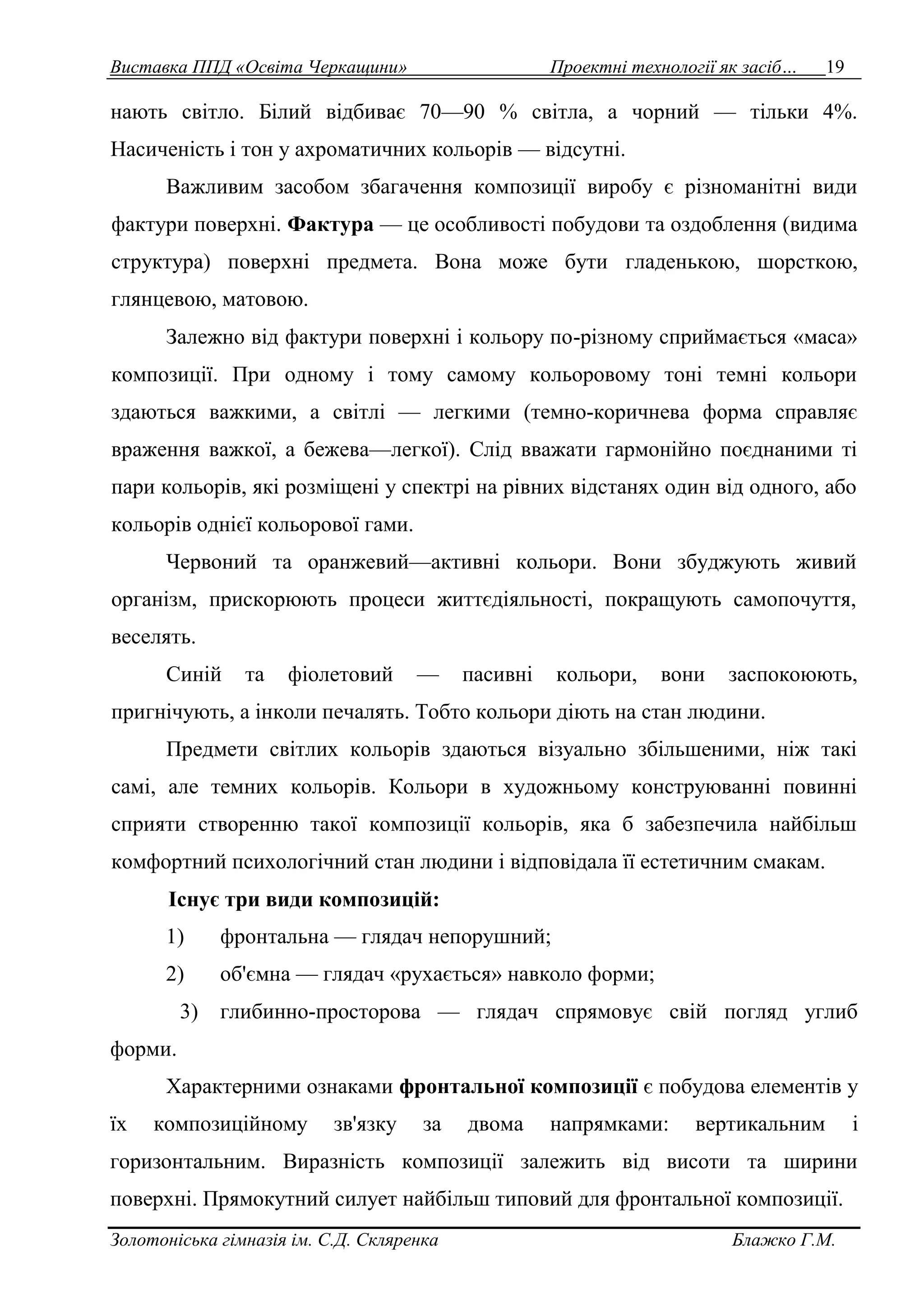 Виставка ППД «Освіта Черкащини» Проектні технології як засіб… 19 
нають світло. Білий відбиває 70—90 % світла, а чорний — тільки 4%. 
Насиченість і тон у ахроматичних кольорів — відсутні. 
Важливим засобом збагачення композиції виробу є різноманітні види 
фактури поверхні. Фактура — це особливості побудови та оздоблення (видима 
структура) поверхні предмета. Вона може бути гладенькою, шорсткою, 
глянцевою, матовою. 
Залежно від фактури поверхні і кольору по-різному сприймається «маса» 
композиції. При одному і тому самому кольоровому тоні темні кольори 
здаються важкими, а світлі — легкими (темно-коричнева форма справляє 
враження важкої, а бежева—легкої). Слід вважати гармонійно поєднаними ті 
пари кольорів, які розміщені у спектрі на рівних відстанях один від одного, або 
кольорів однієї кольорової гами. 
Червоний та оранжевий—активні кольори. Вони збуджують живий 
організм, прискорюють процеси життєдіяльності, покращують самопочуття, 
веселять. 
Синій та фіолетовий — пасивні кольори, вони заспокоюють, 
пригнічують, а інколи печалять. Тобто кольори діють на стан людини. 
Предмети світлих кольорів здаються візуально збільшеними, ніж такі 
самі, але темних кольорів. Кольори в художньому конструюванні повинні 
сприяти створенню такої композиції кольорів, яка б забезпечила найбільш 
комфортний психологічний стан людини і відповідала її естетичним смакам. 
Існує три види композицій: 
1) фронтальна — глядач непорушний; 
2) об'ємна — глядач «рухається» навколо форми; 
3) глибинно-просторова — глядач спрямовує свій погляд углиб 
форми. 
Характерними ознаками фронтальної композиції є побудова елементів у 
їх композиційному зв'язку за двома напрямками: вертикальним і 
горизонтальним. Виразність композиції залежить від висоти та ширини 
поверхні. Прямокутний силует найбільш типовий для фронтальної композиції. 
Золотоніська гімназія ім. С.Д. Скляренка Блажко Г.М. 
 