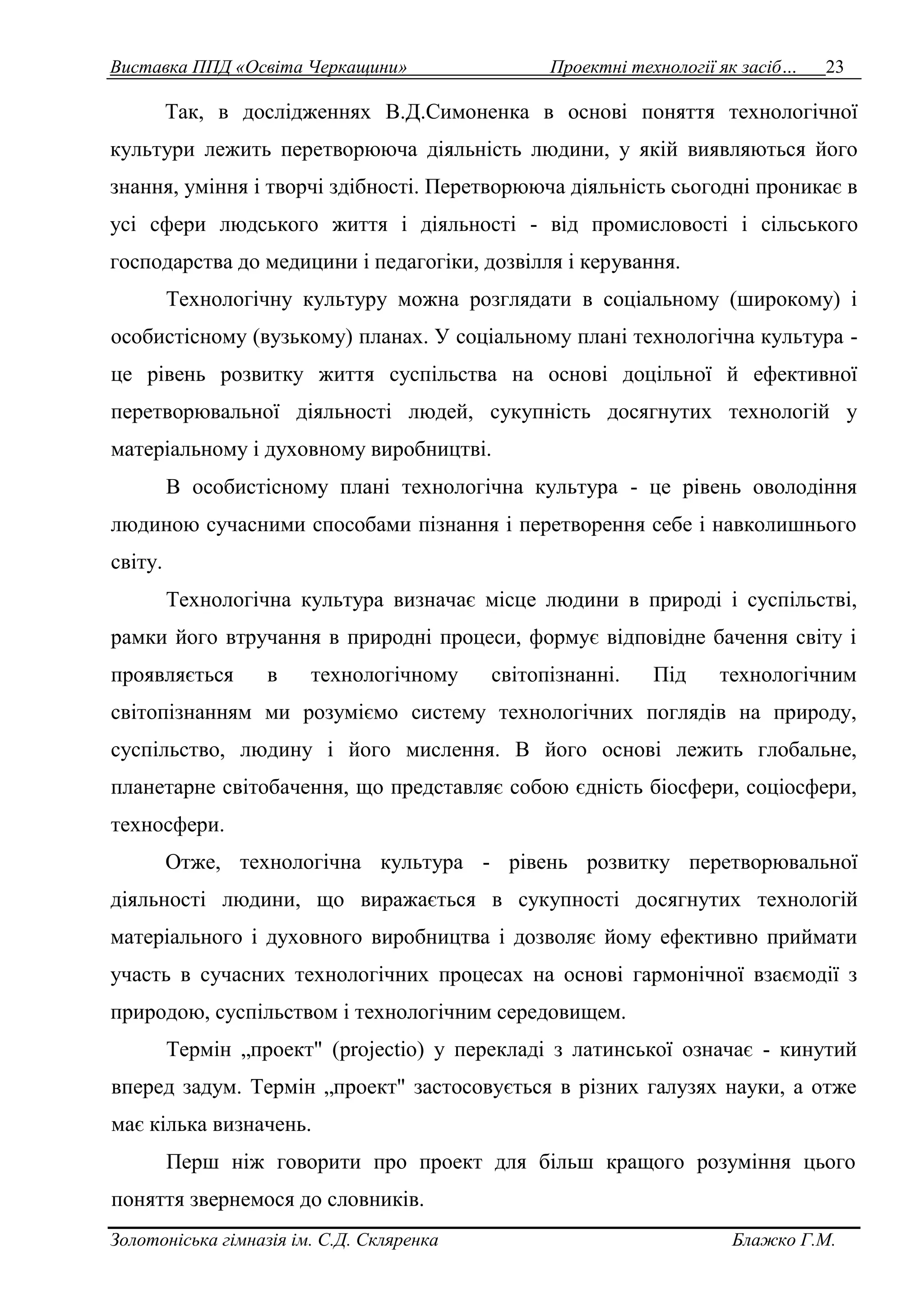 Виставка ППД «Освіта Черкащини» Проектні технології як засіб… 23 
Так, в дослідженнях В.Д.Симоненка в основі поняття технологічної 
культури лежить перетворююча діяльність людини, у якій виявляються його 
знання, уміння і творчі здібності. Перетворююча діяльність сьогодні проникає в 
усі сфери людського життя і діяльності - від промисловості і сільського 
господарства до медицини і педагогіки, дозвілля і керування. 
Технологічну культуру можна розглядати в соціальному (широкому) і 
особистісному (вузькому) планах. У соціальному плані технологічна культура - 
це рівень розвитку життя суспільства на основі доцільної й ефективної 
перетворювальної діяльності людей, сукупність досягнутих технологій у 
матеріальному і духовному виробництві. 
В особистісному плані технологічна культура - це рівень оволодіння 
людиною сучасними способами пізнання і перетворення себе і навколишнього 
світу. 
Технологічна культура визначає місце людини в природі і суспільстві, 
рамки його втручання в природні процеси, формує відповідне бачення світу і 
проявляється в технологічному світопізнанні. Під технологічним 
світопізнанням ми розуміємо систему технологічних поглядів на природу, 
суспільство, людину і його мислення. В його основі лежить глобальне, 
планетарне світобачення, що представляє собою єдність біосфери, соціосфери, 
техносфери. 
Отже, технологічна культура - рівень розвитку перетворювальної 
діяльності людини, що виражається в сукупності досягнутих технологій 
матеріального і духовного виробництва і дозволяє йому ефективно приймати 
участь в сучасних технологічних процесах на основі гармонічної взаємодії з 
природою, суспільством і технологічним середовищем. 
Термін „проект" (projectio) у перекладі з латинської означає - кинутий 
вперед задум. Термін „проект" застосовується в різних галузях науки, а отже 
має кілька визначень. 
Перш ніж говорити про проект для більш кращого розуміння цього 
поняття звернемося до словників. 
Золотоніська гімназія ім. С.Д. Скляренка Блажко Г.М. 
 