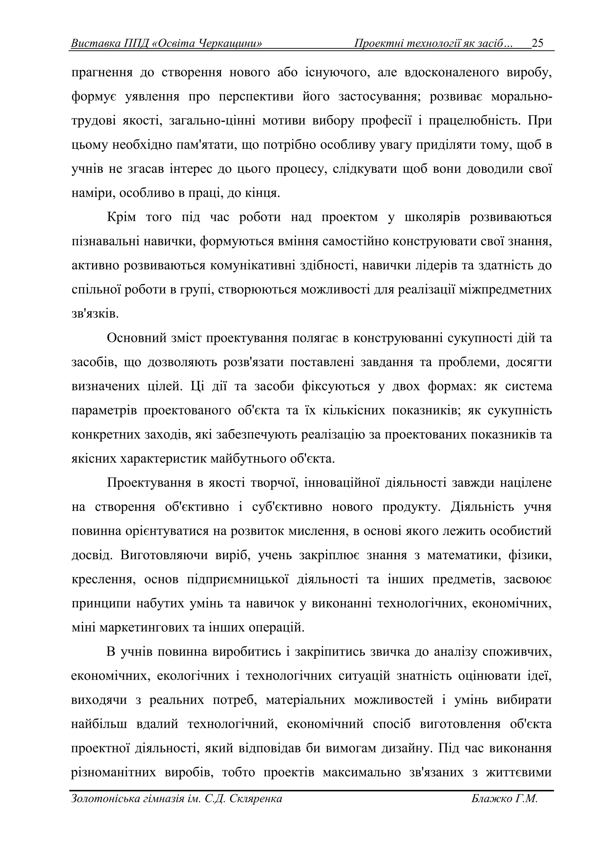 Виставка ППД «Освіта Черкащини» Проектні технології як засіб… 25 
прагнення до створення нового або існуючого, але вдосконаленого виробу, 
формує уявлення про перспективи його застосування; розвиває морально- 
трудові якості, загально-цінні мотиви вибору професії і працелюбність. При 
цьому необхідно пам'ятати, що потрібно особливу увагу приділяти тому, щоб в 
учнів не згасав інтерес до цього процесу, слідкувати щоб вони доводили свої 
наміри, особливо в праці, до кінця. 
Крім того під час роботи над проектом у школярів розвиваються 
пізнавальні навички, формуються вміння самостійно конструювати свої знання, 
активно розвиваються комунікативні здібності, навички лідерів та здатність до 
спільної роботи в групі, створюються можливості для реалізації міжпредметних 
зв'язків. 
Основний зміст проектування полягає в конструюванні сукупності дій та 
засобів, що дозволяють розв'язати поставлені завдання та проблеми, досягти 
визначених цілей. Ці дії та засоби фіксуються у двох формах: як система 
параметрів проектованого об'єкта та їх кількісних показників; як сукупність 
конкретних заходів, які забезпечують реалізацію за проектованих показників та 
якісних характеристик майбутнього об'єкта. 
Проектування в якості творчої, інноваційної діяльності завжди націлене 
на створення об'єктивно і суб'єктивно нового продукту. Діяльність учня 
повинна орієнтуватися на розвиток мислення, в основі якого лежить особистий 
досвід. Виготовляючи виріб, учень закріплює знання з математики, фізики, 
креслення, основ підприємницької діяльності та інших предметів, засвоює 
принципи набутих умінь та навичок у виконанні технологічних, економічних, 
міні маркетингових та інших операцій. 
В учнів повинна виробитись і закріпитись звичка до аналізу споживчих, 
економічних, екологічних і технологічних ситуацій знатність оцінювати ідеї, 
виходячи з реальних потреб, матеріальних можливостей і умінь вибирати 
найбільш вдалий технологічний, економічний спосіб виготовлення об'єкта 
проектної діяльності, який відповідав би вимогам дизайну. Під час виконання 
різноманітних виробів, тобто проектів максимально зв'язаних з життєвими 
Золотоніська гімназія ім. С.Д. Скляренка Блажко Г.М. 
 