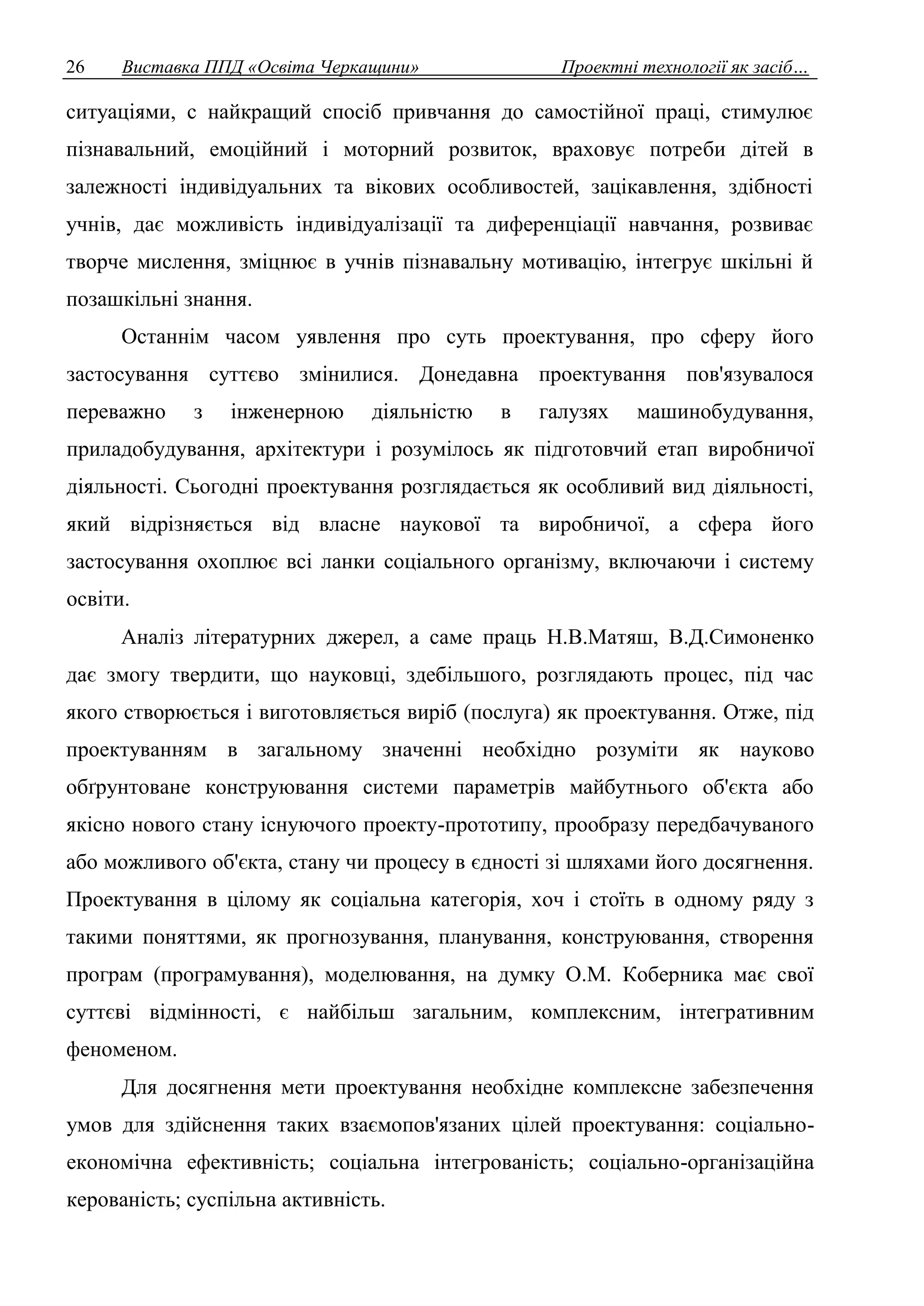 26 Виставка ППД «Освіта Черкащини» Проектні технології як засіб… 
ситуаціями, с найкращий спосіб привчання до самостійної праці, стимулює 
пізнавальний, емоційний і моторний розвиток, враховує потреби дітей в 
залежності індивідуальних та вікових особливостей, зацікавлення, здібності 
учнів, дає можливість індивідуалізації та диференціації навчання, розвиває 
творче мислення, зміцнює в учнів пізнавальну мотивацію, інтегрує шкільні й 
позашкільні знання. 
Останнім часом уявлення про суть проектування, про сферу його 
застосування суттєво змінилися. Донедавна проектування пов'язувалося 
переважно з інженерною діяльністю в галузях машинобудування, 
приладобудування, архітектури і розумілось як підготовчий етап виробничої 
діяльності. Сьогодні проектування розглядається як особливий вид діяльності, 
який відрізняється від власне наукової та виробничої, а сфера його 
застосування охоплює всі ланки соціального організму, включаючи і систему 
освіти. 
Аналіз літературних джерел, а саме праць Н.В.Матяш, В.Д.Симоненко 
дає змогу твердити, що науковці, здебільшого, розглядають процес, під час 
якого створюється і виготовляється виріб (послуга) як проектування. Отже, під 
проектуванням в загальному значенні необхідно розуміти як науково 
обґрунтоване конструювання системи параметрів майбутнього об'єкта або 
якісно нового стану існуючого проекту-прототипу, прообразу передбачуваного 
або можливого об'єкта, стану чи процесу в єдності зі шляхами його досягнення. 
Проектування в цілому як соціальна категорія, хоч і стоїть в одному ряду з 
такими поняттями, як прогнозування, планування, конструювання, створення 
програм (програмування), моделювання, на думку О.М. Коберника має свої 
суттєві відмінності, є найбільш загальним, комплексним, інтегративним 
феноменом. 
Для досягнення мети проектування необхідне комплексне забезпечення 
умов для здійснення таких взаємопов'язаних цілей проектування: соціально- 
економічна ефективність; соціальна інтегрованість; соціально-організаційна 
керованість; суспільна активність. 
 