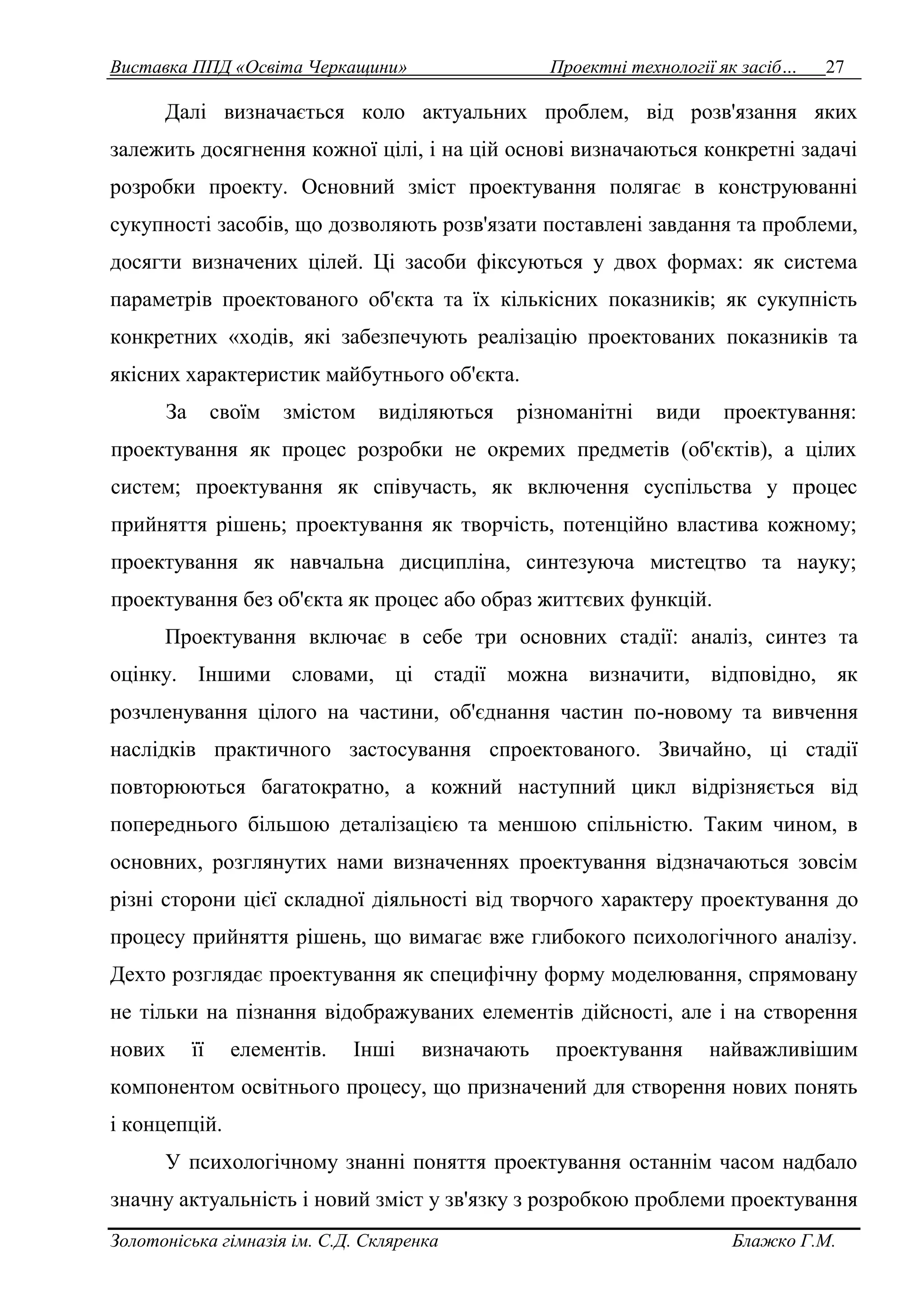 Виставка ППД «Освіта Черкащини» Проектні технології як засіб… 27 
Далі визначається коло актуальних проблем, від розв'язання яких 
залежить досягнення кожної цілі, і на цій основі визначаються конкретні задачі 
розробки проекту. Основний зміст проектування полягає в конструюванні 
сукупності засобів, що дозволяють розв'язати поставлені завдання та проблеми, 
досягти визначених цілей. Ці засоби фіксуються у двох формах: як система 
параметрів проектованого об'єкта та їх кількісних показників; як сукупність 
конкретних «ходів, які забезпечують реалізацію проектованих показників та 
якісних характеристик майбутнього об'єкта. 
За своїм змістом виділяються різноманітні види проектування: 
проектування як процес розробки не окремих предметів (об'єктів), а цілих 
систем; проектування як співучасть, як включення суспільства у процес 
прийняття рішень; проектування як творчість, потенційно властива кожному; 
проектування як навчальна дисципліна, синтезуюча мистецтво та науку; 
проектування без об'єкта як процес або образ життєвих функцій. 
Проектування включає в себе три основних стадії: аналіз, синтез та 
оцінку. Іншими словами, ці стадії можна визначити, відповідно, як 
розчленування цілого на частини, об'єднання частин по-новому та вивчення 
наслідків практичного застосування спроектованого. Звичайно, ці стадії 
повторюються багатократно, а кожний наступний цикл відрізняється від 
попереднього більшою деталізацією та меншою спільністю. Таким чином, в 
основних, розглянутих нами визначеннях проектування відзначаються зовсім 
різні сторони цієї складної діяльності від творчого характеру проектування до 
процесу прийняття рішень, що вимагає вже глибокого психологічного аналізу. 
Дехто розглядає проектування як специфічну форму моделювання, спрямовану 
не тільки на пізнання відображуваних елементів дійсності, але і на створення 
нових її елементів. Інші визначають проектування найважливішим 
компонентом освітнього процесу, що призначений для створення нових понять 
і концепцій. 
У психологічному знанні поняття проектування останнім часом надбало 
значну актуальність і новий зміст у зв'язку з розробкою проблеми проектування 
Золотоніська гімназія ім. С.Д. Скляренка Блажко Г.М. 
 